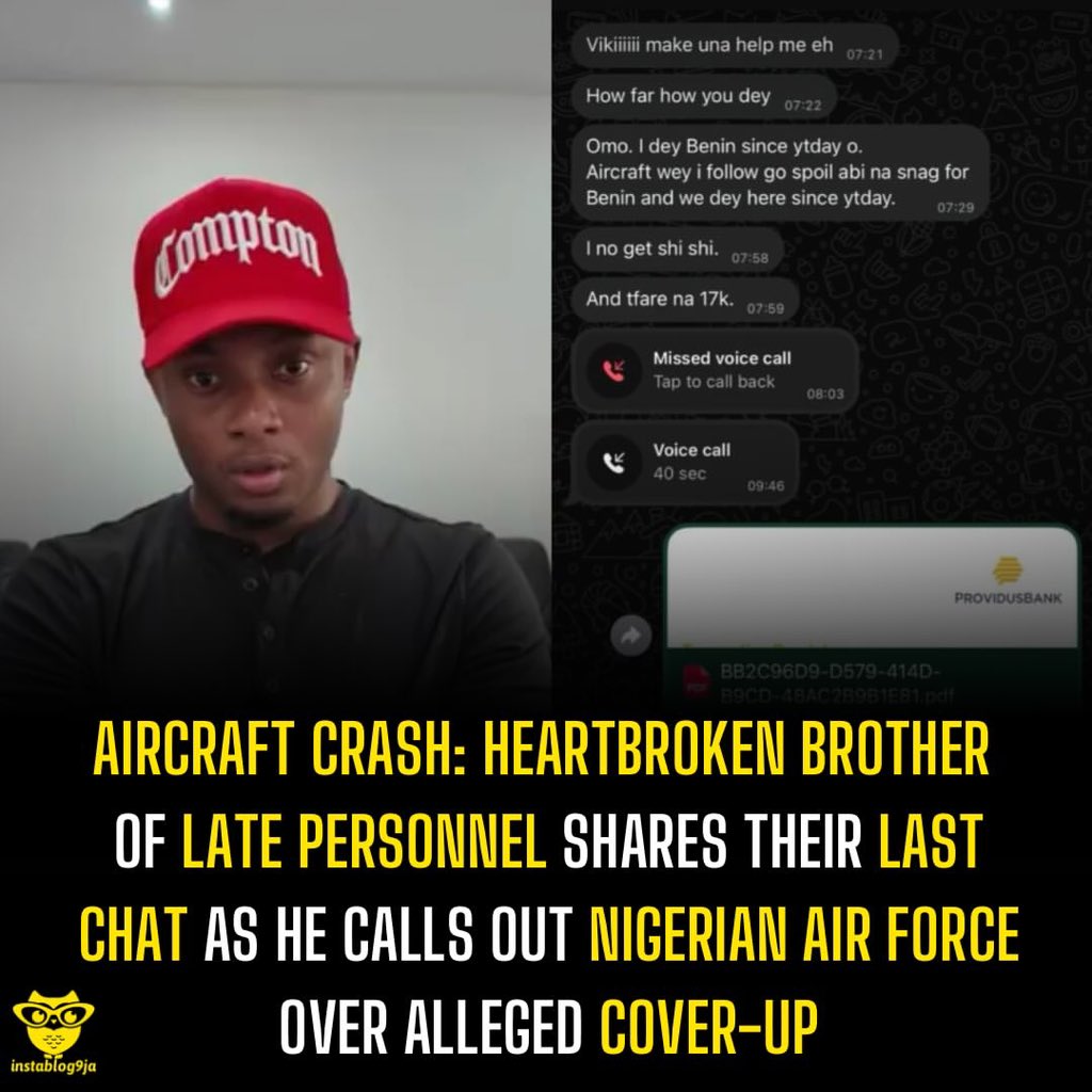instablog9ja's tweet photo. Aircraft Crash: Heartbroken Brother of Late Personnel shares their last chat as he calls out Nigerian Air Force over alleged Cover-Up 

The brother of a Nigerian Air Force personnel who d+ed in a plane crash has accused the military of downplaying the incident, alleging that the aircraft had developed a fault before the fatal flight. 

In an emotional outburst, he claimed that the aircraft was travelling from Abuja to Lagos before stopping in Benin on Sunday night for technical checks after a fault, described as a snag, was detected. 

According to the grieving relative, the deceased’s last messages revealed concerns about the aircraft’s condition, raising questions about why it was allegedly cleared to continue its journey. 

He also challenged the Air Force’s reported description of the flight as a routine mission from Benin to Lagos, insisting that it had originated in Abuja. 

“I have evidence that this aircraft was coming all the way from Abuja. It stopped in Benin on Sunday night so that it can be fixed,” the relative said, demanding to know who authorised the aircraft to proceed. 

The bereaved family member further questioned the welfare of military personnel, alleging that the deceased, who had served for over 11 years, struggled financially and had recently requested ₦17,000 to meet her needs. 

He claimed that delayed salary payments left personnel struggling with debts and basic expenses, adding that repeated pleas for the deceased to leave the service had gone unheeded. 

The brother also stated that the crash left families without adequate information and claimed to have received photographs and videos from residents of the affected community. 

Calling on the Air Force to explain the circumstances surrounding the tragedy, the grieving sibling asked who gave the order for the aircraft to continue its journey despite the technical issues.