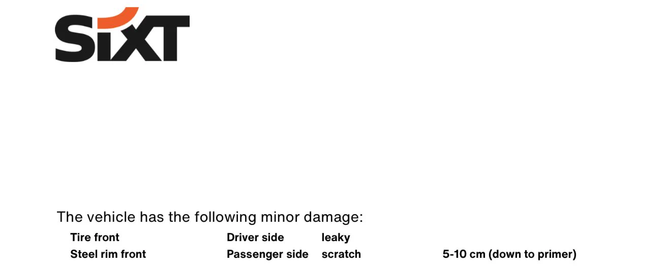 Sixt damage report:
The vehicle has the following minor damage:
Tire front Driver side leaky
Steel rim front Passenger side scratch 5-10 cm (down to primer)