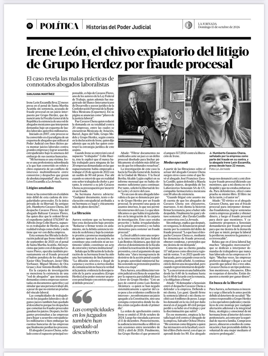 SanjuanaNews's tweet photo. #ULTIMAHORA El @GrupoHerdezMX mantiene en prisión desde hace 22 meses a Irene León como chivo expiatorio por el delito de fraude procesal, mientras su jefe Humberto Cavazos Chena goza de libertad. Aquí la historia vía @LaJornada 

Irene León Escamilla lleva 22 meses presa en el penal de Santa Martha Acatitla sin sentencia, acusada de fraude procesal en un juicio interpuesto por Grupo Herdez, que denunció ante la Fiscalía General de la República la existencia de una red de abogados mexicanos que interponen demandas bajo un esquema de laudos laborales apócrifos millonarios.
Iniciado en 2007, este proceso se ha convertido en el paradigma de un esquema de abogados que utilizan al Poder Judicial con fines ilícitos para montar juicios laborales contra grandes empresas y lograr acuerdos extrajudiciales bajo la amenaza del embargo de sus cuentas bancarias.
“Mi hermana es una víctima. Irene es una profesionista subordinada a la que han convertido en rehén y chivo expiatorio de un conflicto de intereses multimillonario entre consorcios y despachos que gozan de absoluta impunidad”, dice Aurora Léon Escamilla a La Jornada.
Litigios amañados
Irene se ha convertido en el eslabón más débil de esta cadena de irregularidades procesales. Es la única privada de su libertad. Su antiguo jefe, Humberto Cavazos Chena, del despacho Cavazos Flores, hijo del abogado Baltasar Cavazos Flores, fue quien dice que le ordenó llevar el expediente judicial 578/2007 de Alfredo Jorge Colín Huerta, supuesto ex trabajador de Herdez, que en realidad trabaja como chofer y nada tiene que ver con dicha empresa.
Esta semana fue filtrada la declaración judicial que Irene rindió el 11 de septiembre de 2025 en el penal de Santa Martha Acatitla. Ahí menciona que junto con el despacho Cavazos Flores, operaba también presuntamente en el fraude procesal el bufete penalista de los abogados Xavier Oléa Trueheart, Javier Oléa Vorhauer, Miguel Montes de Oca Graue y José Antonio Bonilla Uribe.
En la carpeta de investigación se menciona la existencia de una “red de abogados” que interponía demandas contra empresas sustentadas en documentos apócrifos y así simular que una persona trabajó ahí, a pesar de que no existieran pruebas del vínculo laboral.
Las complicidades de trabajadores de los juzgados laborales y de algunos jueces también han quedado al descubierto porque los despachos que cometían los fraudes procesales ganaban los juicios. Después, los litigantes presionaban a las empresas para llegar a acuerdos extrajudiciales millonarios o bien embargar las cuentas bancarias de las empresas que finalmente perdían los procesos.
El abogado Cavazos Chena, señalado como el supuesto principal responsable, es hijo de Cavazos Flores, uno de los autores de la Ley Federal de Trabajo, quien además fue magistrado del Banco Interamericano de Desarrollo y asesor jurídico de la Confederación Patronal de la República Mexicana (Coparmex). En su página se anuncian como “pilares de la justicia laboral”.
Fue Cavazos Chena quien redactó la demanda en su totalidad contra 20 empresas, entre las cuales se encuentran Mexicana de Aviación, Barcel, Jugos del Valle, Grupo Modelo y Grupo Herdez, según consta en la declaración de Irene, quien dijo además que su jefe fue quien construyó la estrategia jurídica de este asunto.
Cuando Irene se entrevistó con el supuesto “trabajador” Colín Huerta, éste le explicó que él nunca había trabajado para ninguna de las 20 empresas demandadas en las que supuestamente había empezado a trabajar el 26 de agosto de 2022 con un sueldo de 90 mil pesos. Fue ahí cuando se enteró de que en realidad este señor trabajaba de chofer y, por tanto, le externó a su jefe Cavazos Chena su preocupación por incurrir en un fraude.
Su hermana Aurora advierte: “Cualquier documento, texto o declaración extrajudicial atribuida a mi hermana es legal y éticamente nula de pleno derecho”. @FGRMexico @FiscaliaCDMX @Claudiashein @SeMujeresCDMX 

https://t.co/B1s3I9gPPN