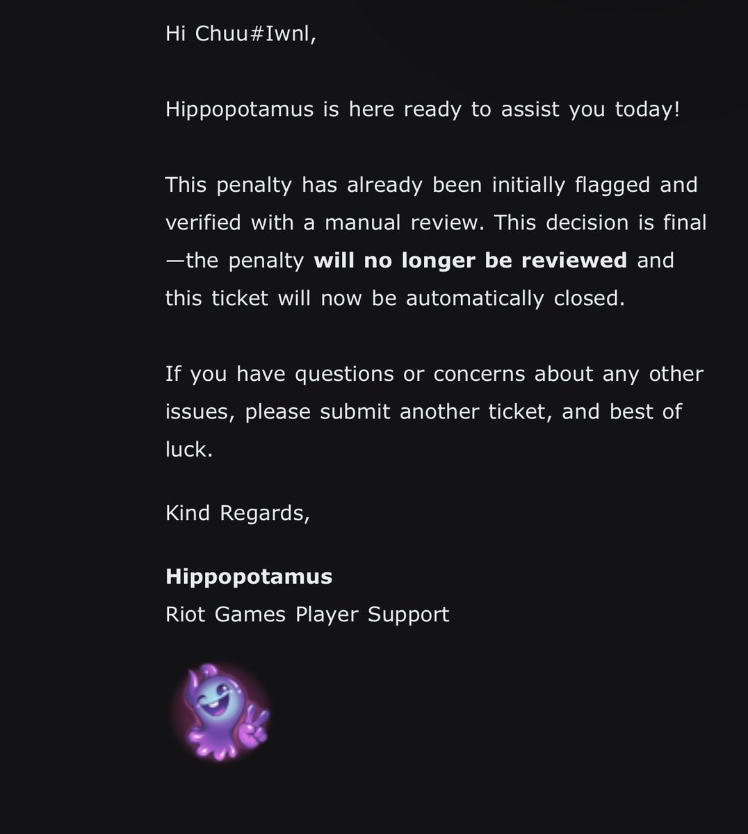 ____chichoo's tweet photo. I’m assuming I’ll get the same ticket response over and over again so I’ll just try here. Again, I’m willing to cooperate and send everything you guys need to review my account. I don’t use any third party software and I seriously hate cheaters. Can you please look into this matter again. Thank you. 

@RiotK3o @riot_kero @deteccphilippe @RiotSupport
