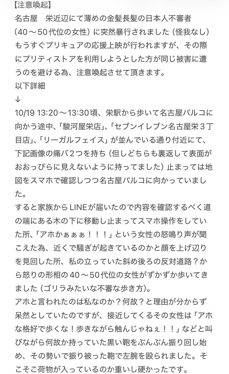 mkmk39390831's tweet photo. 【注意喚起】
名古屋　栄近辺にて薄めの金髪長髪の日本人不審者（40〜50代位の女性）に突然暴行されました（怪我なし）
もうすぐプリキュアの応援上映が行われますが、その際にプリティストアを利用しようとした方が同じ被害に遭うのを避ける為、注意喚起させて頂きます。
以下詳細（リプに続きあり） https://t.co/zfwZPh4kFj