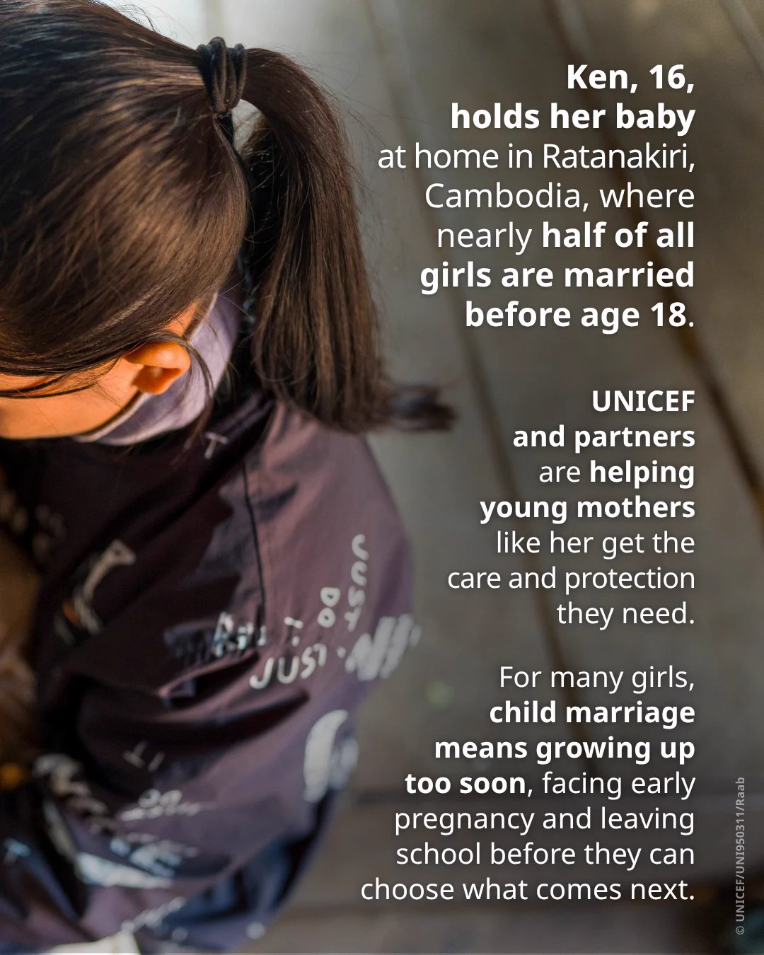 Ken, 16, holds her baby at home in Ratanakiri, Cambodia, where nearly half of all girls are married before age 18.

UNICEF and partners are helping young mothers like her get the care and protection they need.

For many girls, child marriage means growing up too soon, facing early pregnancy and leaving school before they can choose what comes next.