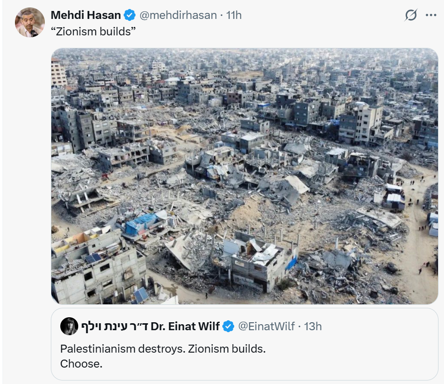 DanFeferman's tweet photo. @mehdirhasan sums up the curse of the Arab world and the Palestinian anti-dream so well in this post.

He thinks he's quite clever to take a quote from @EinatWilf and juxtapose it with an image of how destroyed Gaza is.

Congratulations @mehdirhasan
it is clear you are a talented person with a high IQ. It is also clear you suffer from the same sick obsession holding back the Arab and Muslim world.

Since its founding - Israel has done nothing but improve its society, its lands, its people, and enrich the societies and economies of every country that works with Israel - from agriculture, academia, medicine and tech. Even simple uneducated Israeli business-people contribute to the societies they move to - by and large.

Einat is totally correct - the core of Zionism is "building" - not in the physical sense-  your sarcastic joke about settlements kind of misses the point. What have the Palestinians built???  They had 18 years of almost near independence in Gaza with access to more donor money than any people per capita in history.

They could have genuinely built Gaza into a thriving destination for tourism, an economy, a stable place. It could have honestly looked like a mini-Tel Aviv.... or Dubai.

And yet Hamas invested all that money - tens and hundreds of billions - into terror infrastructure, tunnels, rockets, arms, and lining the pockets of Hamas leaders in an out of Gaza.

You know this surely. Israel had NO bearing on this.

Then Hamas decided to launch the October 7 attack. Perhaps the average Palestinian was against this because of the damage it brought on them - but they were happy to see Israel attacked. Average Gazans joined in the invasion. Average Gazans cheered Hamas on and abused the Israeli victims dragged in Gaza. The anger and frustration with Hamas - you know - is because Israel responded.

Tell me - with your massive intellect and without deflecting - what should Israel have done after October 7?  Given that Hamas built such a terror underground infrastructure? Capitulate? take an unfair deal for the hostages and leave?

Zionism does build. The State of Israel - like any self-respecting sovereign state - will f the $##$ out of you if you attack it - especially in the barbaric way Hamas did. Hamas knew that by the way. Hamas knew exactly what would happen.

Rather than chastise Hamas. Rather than say "we the supporters of Palestine messed up - we consistently back the wrong horse - we should call for a change of mentality and mindset and call for deep reconciliation with Israel - we kept cheering on the Jihadists and we were wrong"  you kept backing the Jihadist.

And now you're using intellectual sleight of hand to make it seem that the destruction of Gaza came out of nowhere - as if Israel's RESPONSE - was the crime in a vacuum and not a reaction to attempted genocide.

Most of us have no problem with you being a defender of the Palestinian cause - but you are not. you are an attacker of Israel and Jews.

Those who truly care about Palestinians would tell Hamas to pack up and hand over their arms - and for Palestinians to genuinely enter into a serious dialogue and reset of their society - as brave individuals like @afalkhatib keep saying.

But you keep acting the mouthpiece for Jihadists - who wanted war - wanted destruction - and were happy to sacrifice every Gazan and all of Gaza to ignite their holy war.

But surely you know this. Your continued obsession to attack Israel instead of build Palestinian/Arab/Muslim society is what is holding you back.

Israelis don't wake up and say "how can I attack Arabs today" - Israelis wake up and say "how can we launch a new tech company, devise a new medical innovation, farm, educate our youth or at the very least - make money and enjoy life.

You wake up and say "how can I attack Israel and delegitimize it today" in a new and creative way.

Your obsession is the same one burning France down to the ground today. Blame others. Take no responsibility.

Lets see how far this gets you.