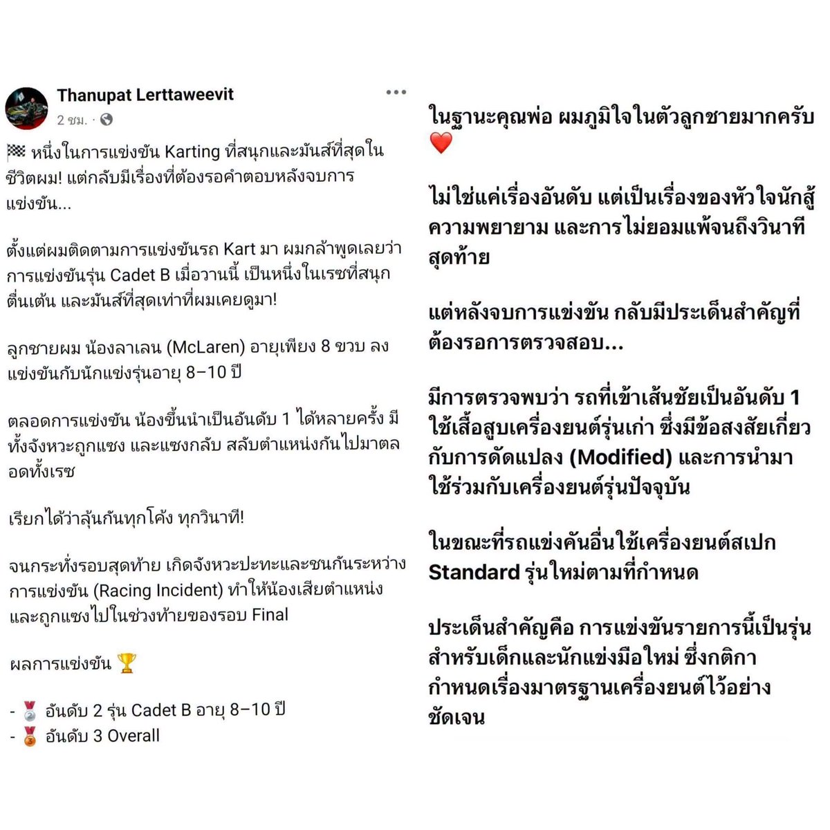 RedSkullxxx's tweet photo. เมียแชร์สตอรี่ฉันก็ลูกพระยานาหมื่น แต่อีกฝั่งนึงลูกพระยานาหมื่นล้านน🤣🤣🤣

ดราม่า Karting รุ่นเยาวชน! “ปอ” สามี “เบนซ์ พริกไทย” ตั้งข้อสงสัยปมเครื่องยนต์ หลังรถคู่แข่งเข้าเส้นชัยอันดับ 1

กลายเป็นประเด็นที่ต้องจับตาในวงการ Karting รุ่นเยาวชน หลัง “คุณปอ” ธนพัฒน์ เลิศทวีวิทย์ ออกมาโพสต์เล่าประสบการณ์การแข่งขันของ “น้องลาเลน” ลูกชายวัย 8 ขวบ ซึ่งลงแข่งขันในรุ่น Cadet B อายุ 8–10 ปี

คุณปอระบุว่า ตลอดการแข่งขันมีการแซงชิงตำแหน่งกันอย่างดุเดือด ก่อนเกิดจังหวะปะทะในช่วงท้ายของรอบ Final ส่งผลให้น้องลาเลนเสียตำแหน่ง และจบการแข่งขันด้วยอันดับ 2 รุ่น Cadet B และอันดับ 3 Overall

อย่างไรก็ตาม ประเด็นที่เกิดขึ้นหลังจบการแข่งขันคือ การตั้งข้อสงสัยเกี่ยวกับรถที่เข้าเส้นชัยอันดับ 1 โดยคุณปอระบุว่าพบการใช้เสื้อสูบเครื่องยนต์รุ่นเก่า ซึ่งมีข้อสงสัยเกี่ยวกับการดัดแปลง (Modified) และการนำมาใช้ร่วมกับเครื่องยนต์รุ่นปัจจุบัน ขณะที่รถคันอื่นใช้เครื่องยนต์สเปก Standard รุ่นใหม่ตามข้อกำหนด
เรื่องนี้จึงต้องรอผลการตรวจสอบจากผู้จัดการแข่งขัน เพื่อให้ได้ข้อสรุปที่ชัดเจนว่ารถทุกคันเป็นไปตามกติกาหรือไม่

เพราะท้ายที่สุดแล้ว การแข่งขันของเด็ก ๆ ไม่ได้มีความหมายแค่ถ้วยรางวัล แต่ยังรวมถึงความเป็นธรรมและมาตรฐานเดียวกันสำหรับนักแข่งทุกคน ทั้งนี้ ข้อกล่าวสงสัยดังกล่าวยังต้องรอการตรวจสอบและคำชี้แจงจากผู้เกี่ยวข้อง