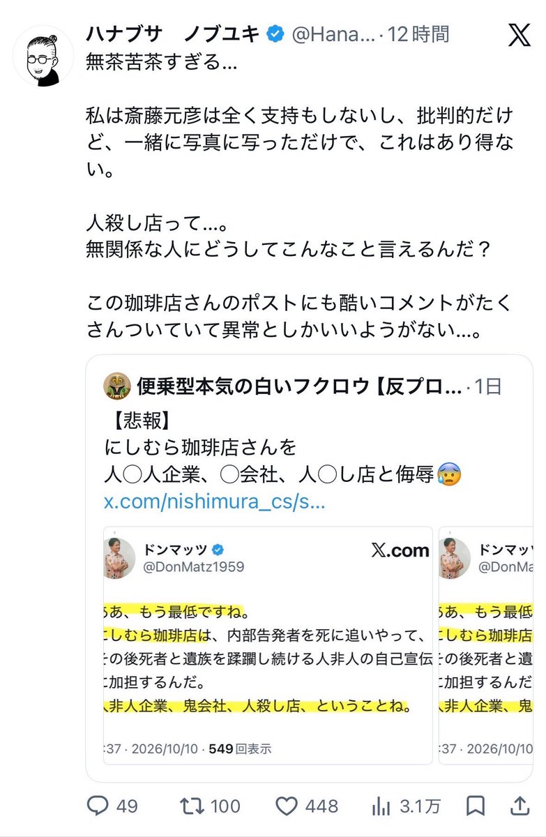 naruko_aiart's tweet photo. 【悲報】ハナブサノブユキさん、呆れる

同感。
しばき隊、パブロフの犬すぎる。

事の起こりは反斎藤知事・しばき隊界隈の、
「ドンマッツ」による、「にしむら珈琲店」に対する誹謗中傷。

にしむら珈琲店さんにとっては、斎藤知事が来店しただけで、店側は知事への支持も何も表明していないのに、
あろうことか「人殺し店」などの罵詈雑言を投げつけてきたドンマッツ。

まさに条件反射で生きるドンマッツの知性の放棄ぶりに、ハナブサさんが呆れる結果に。

しかし、しばき隊…

以前から酷かったが、最近はより知性が退化しまくってんじゃねーの？