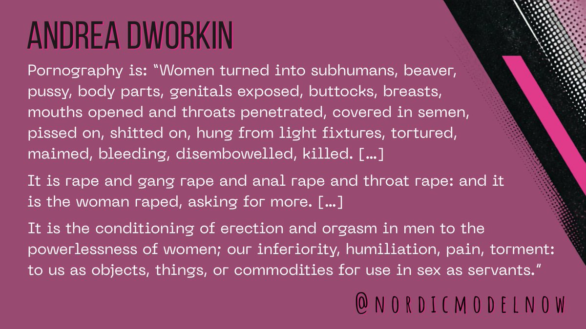 nordicmodelnow's tweet photo. Pornography is:

“Women turned into subhumans, beaver, pussy, body parts, genitals exposed, buttocks, breasts, mouths opened and throats penetrated, covered in semen, pissed on, shitted on, hung from light fixtures, tortured, maimed, bleeding, disembowelled, killed. […]

It is rape and gang rape and anal rape and throat rape: and it is the woman raped, asking for more. […]

It is the conditioning of erection and orgasm in men to the powerlessness of women; our inferiority, humiliation, pain, torment: to us as objects, things, or commodities for use in sex as servants.” – Andrea Dworkin