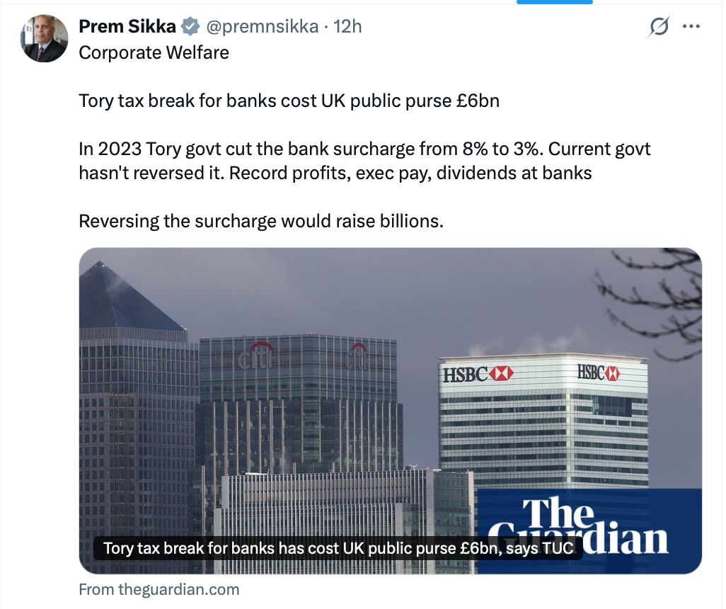 D_Raval's tweet photo. In the run up to the Budget on 28 October the media will tell you which cuts “must” be made. Here’s the list they won’t read out. Corporate welfare.

- The banks have already pocketed £6bn from the Tory surcharge cut. Labour still hasn’t reversed it.

- The Treasury also pays the banks interest on their QE reserves at the Bank of England. IPPR puts that at £22bn a year.

- Oil and gas firms get back tax they’ve already paid when they decommission rigs. HMRC’s own estimate: £24bn.

That bank reserves payment alone is more than the entire police budget for England and Wales (£21bn), and over 80% of what councils in England spend on adult social care (£26.7bn). 

There’s always money. Now ask yourself why these numbers never make the media’s list of “tough choices”.