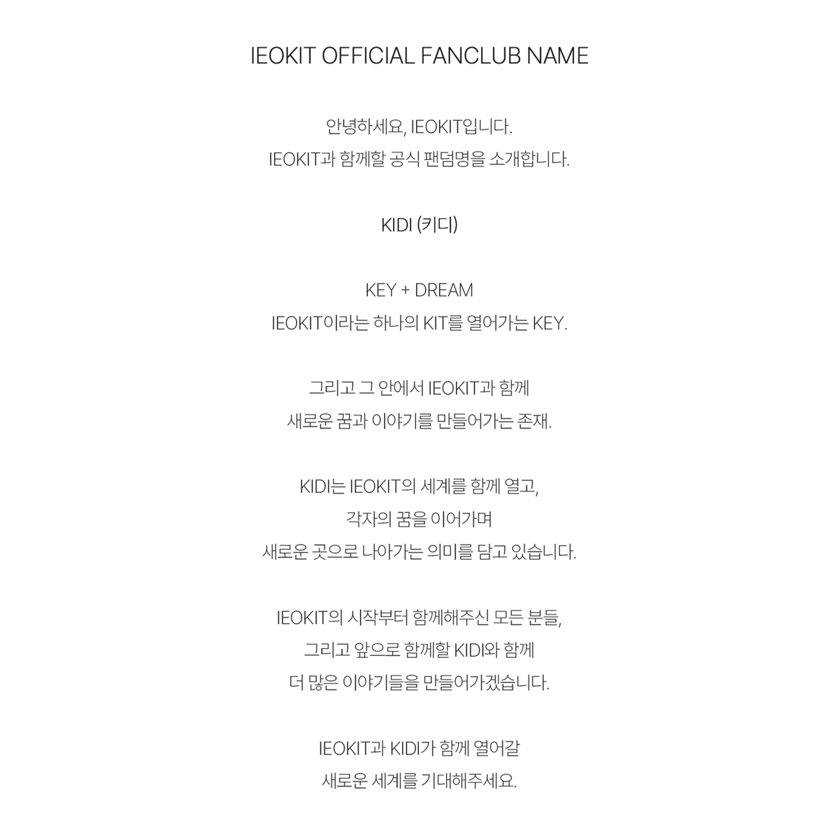 Ieokit_official's tweet photo. [📢] IEOKIT OFFICIAL FANCLUB NAME

『 KIDI (키디) 』

KEY + DREAM

IEOKIT의 KIT를 여는 열쇠, KIDI.

IEOKIT과 함께 서로의 꿈을 이어가며
새로운 세계와 이야기를 만들어갈 존재.

앞으로 KIDI와 함께 열어갈
새로운 세계를 기대해 주세요.

#IEOKIT #KIDI https://t.co/r2XSafo2Ji