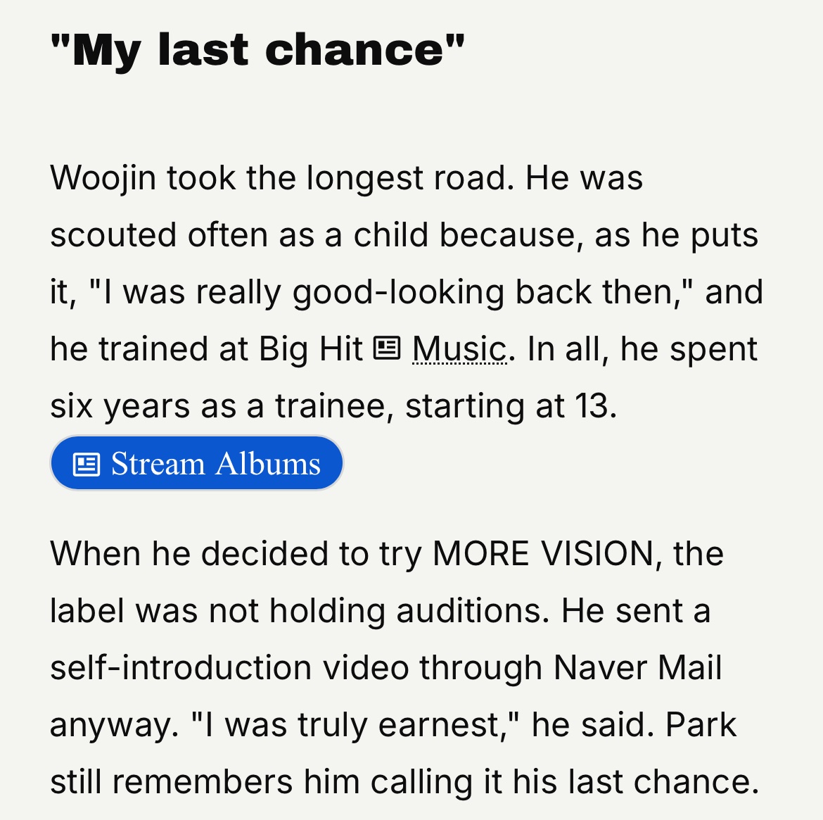 JUNGWOOJINA's tweet photo. 121026 [📝] — Zutter Artikel Interview with #WOOJIN

—Four players, one coach: the story of LNGSHOT

"My last chance"

Woojin menempuh perjalanan yang paling panjang. Saat masih kecil, ia sering mendapat tawaran karena, seperti yang pernah dia katakan sendiri, 

🐕 “Dulu aku benar-benar tampan.” 

Woojin pernah menjalani masa trainee di Big Hit Music. Secara keseluruhan, menghabiskan enam tahun sebagai trainee, sejak usianya 13 tahun. 

Saat Woojin memutuskan untuk mencoba bergabung dengan MORE VISION, agensi tersebut sebenarnya sedang tidak membuka audisi. Meski begitu, ia tetap mengirimkan video perkenalan diri melalui Naver Mail.

🐕 “Aku benar-benar bersungguh-sungguh”

Jay Park DPN masih ingat bagaimana Woojin menyebut kesempatan itu sebagai kesempatan terakhirnya.  

artikel selengkapnya bisa baca di 👇🏻
🔗 https://t.co/qFT6kC4vb5

#WOOJIN #우진 #LNGSHOT #롱샷