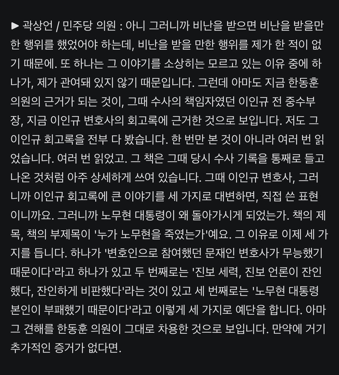Bl4c_K's tweet photo. 곽상언 "한동훈, '노무현 수사' 추가 증거 없다면 이인규 회고록 차용한 듯… 문재인, 변호사로서 일정 정도 책임있는 것은 피할 수 없다"

"그러니까 비난을 받으면 비난을 받을만한 행위를 했었어야 하는데, 비난을 받을 만한 행위를 제가 한 적이 없기 때문에. 또 하나는 그 이야기를 소상히는 모르고 있는 이유 중에 하나가, 제가 관여돼 있지 않기 때문입니다"

"노무현 대통령을 직접 변호하신 분은 문재인 변호사님이시기 때문에. 변호사로서 그러니까 변호한 사건에 대해서 사실 비극적인 결론이 있으면 일정 정도 사실은 책임이 있는 것은 그것은 피할 수 없는 것이고요. 그리고 이인규 중수부장의 증언에 따르면 실제로 변론 요지서를 제출하거나 전화를 하지 않았다는 것이니까 그러니까 수사를 협의하지 않았다는 것입니다. 그런 것이 사실이라면 그 정도의 책임을 질 수는 있겠죠"

곽상언 이 개새끼 좀 보소

https://t.co/iUfI0z4Xti