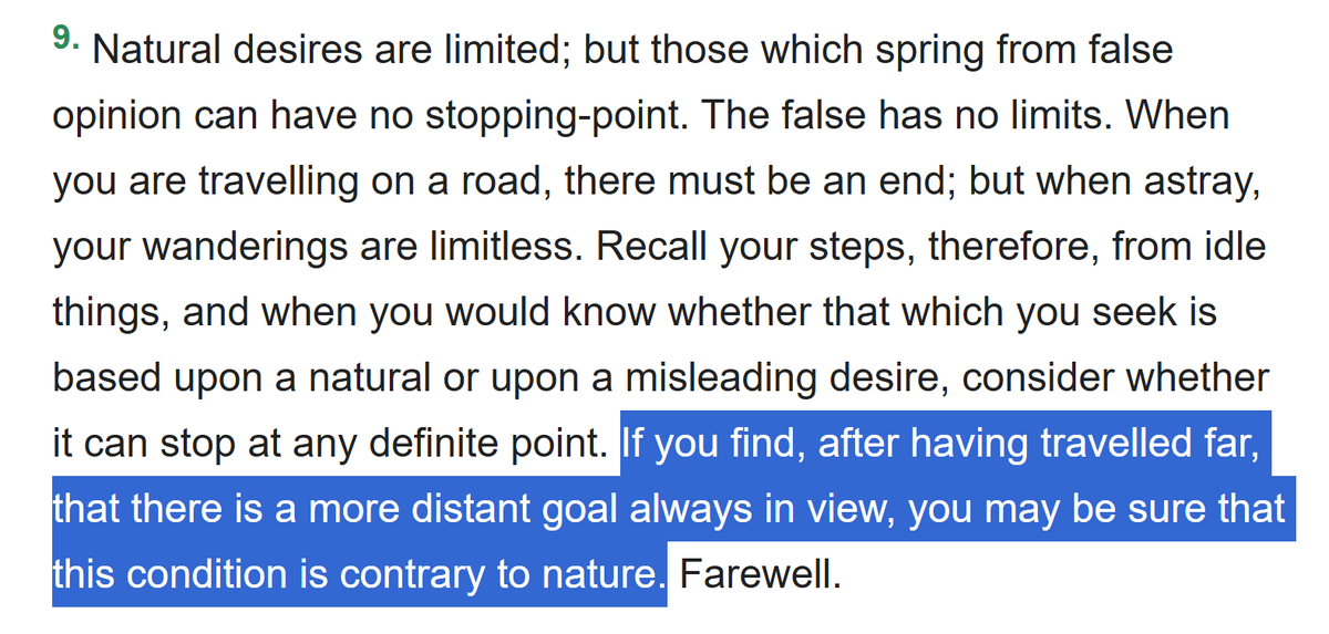 gregoryblotnick's tweet photo. Seneca has a lot of great bars but one that you can use forever, is the maxim in this paragraph on natural desires vs. unlimited desires (Letter 16)

Basically,
>Natural desires have limits
>Unnatural desires has no limits and will never leave you satisfied or fulfilled

Epicurus divides them as: “If you live according to nature, you will never be poor; if you live according to opinion, you will never be rich."

My interpretation of the latter category (unnatural/opinion) is that it's anything which can be counted: money, followers, all material possessions, along with things like fame or status, there's probably other examples.

There is no limit to any of these and thus there is no fulfillment. If you have been alive for more than 24 hours you probably recognize this to be true.

Seneca: "If you find, after having travelled far, that there is a more distant goal always in view, you may be sure that this condition is contrary to nature."

All those examples listed above, you can clearly see that there is ALWAYS a more distant goal.

So you can shortcut to: if it has no limit (or is "opinion" rather than nature), it will never bring lasting fulfillment and you're wasting your time chasing it. 

Here is the rest of the excerpt:

--

"If I know you well, you have already been trying to find out, from the very beginning of my letter, what little contribution it brings to you. Sift the letter, and you will find it. You need not wonder at any genius of mine; for as yet I am lavish only with other men’s property.—But why did I say “other men”? Whatever is well said by anyone is mine.—This also is a saying of Epicurus: “If you live according to nature, you will never be poor; if you live according to opinion, you will never be rich.”

Nature’s wants are slight; the demands of opinion are boundless. Suppose that the property of many millionaires is heaped up in your possession. Assume that fortune carries you far beyond the limits of a private income, decks you with gold, clothes you in purple, and brings you to such a degree of luxury and wealth that you can bury the earth under your marble floors; that you may not only possess, but tread upon, riches. Add statues, paintings, and and whatever any art has devised for the satisfaction of luxury; you will only learn from such things to crave still greater.

Natural desires are limited; but those which spring from false opinion can have no stopping-point. The false has no limits. When you are travelling on a road, there must be an end; but when astray, your wanderings are limitless. Recall your steps, therefore, from idle things, and when you would know whether that which you seek is based upon a natural or upon a misleading desire, consider whether it can stop at any definite point. If you find, after having travelled far, that there is a more distant goal always in view, you may be sure that this condition is contrary to nature. Farewell."

--

I have found this all to be true and would recommend you test it relative to your own lived experience, before you set some stupid goal like "I'll be happy if I have 1M followers" (you won't) or some job title (same) or whatever the fuck people chase after these days.

Letter: https://t.co/3z1PgDsLmx