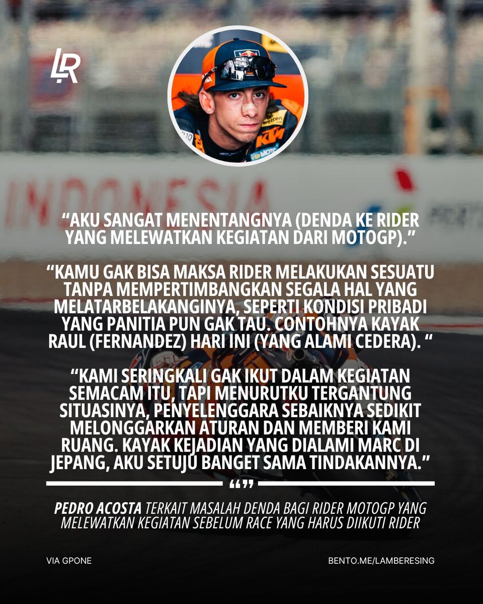 LambeResing's tweet photo. Kepada media setelah #IndonesianGP, Pedro Acosta blak-blakan mengkritisi banyak hal di MotoGP saat ini, dari masalah tyre pressure, denda skip acara, hingga masalah di paddock!

Menurutnya masalah tyre pressure di Mandalika kemarin membuat para rider terlihat bodoh, karena membuat dirinya dan Marc Marquez terlalu sering bertukar posisi saat race. Dirinya mengusulkan agar tekanan ban cukup diperiksa di grid sebelum start, untuk menghidari masalah tersebut.

Ia juga menentang denda €5.000 buat rider yang absen dari kegiatan promosi MotoGP, yang menurutnya perlu dipertimbangkan lagi dengan kondisi para rider, termasuk cedera seperti yang dialami Raul Fernandez kemarin.

Rider Spanyol tersebut yakin masalah tersebut mungkin akan menimbulkan revolusi dari rider, namun ia tidak sepenuhnya yakin hal tersebut akan terjadi, karena adanya rasa egois antar rider dan para tim yang lebih mementingkan urusan mereka sendiri.

Pedro juga menegaskan kembali statementnya yang menyebut "karir rider bakal pendek", karena rider pun nantiya bakal ogah dengan tingkat stress yang akan semakin tinggi di paddock.

Sikat teruss