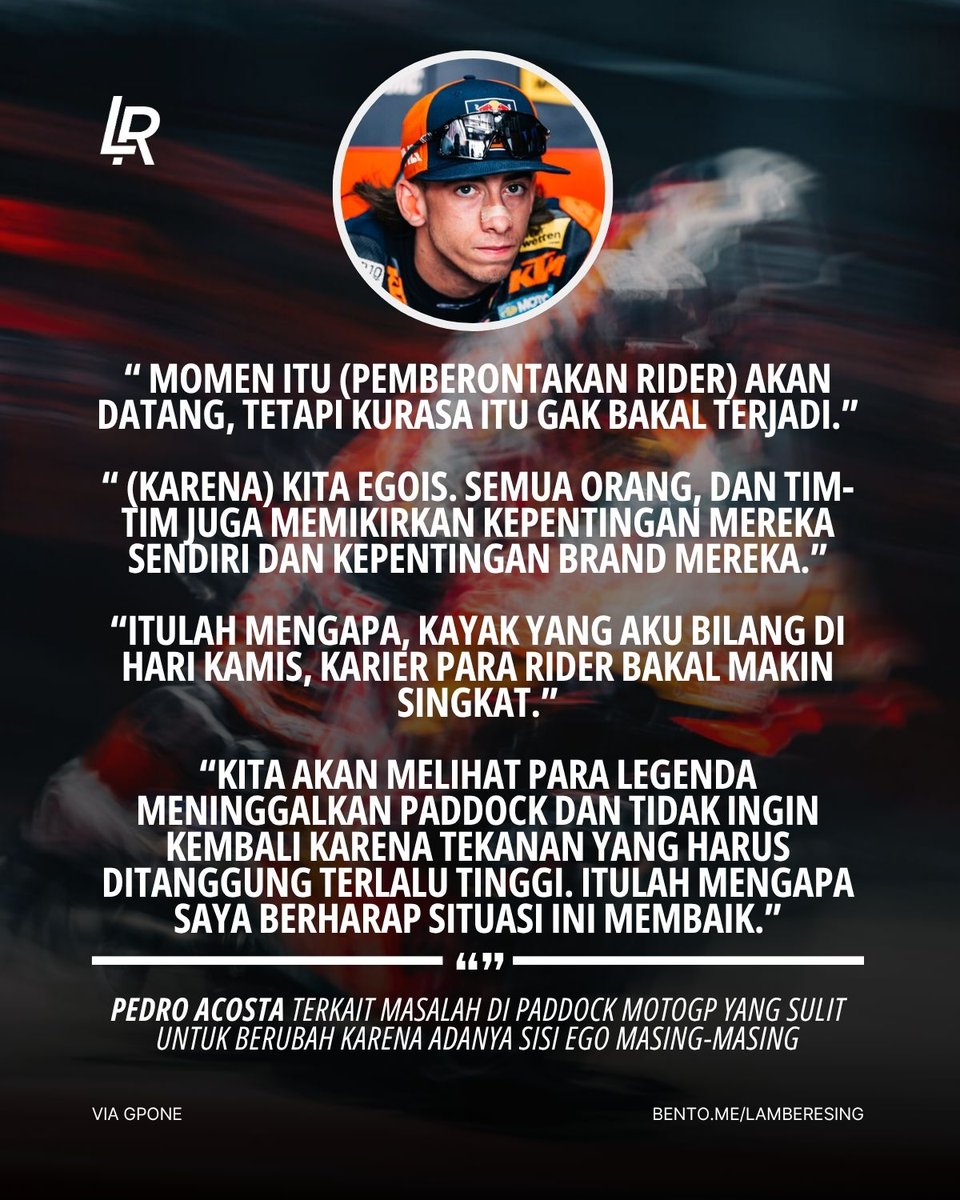 LambeResing's tweet photo. Kepada media setelah #IndonesianGP, Pedro Acosta blak-blakan mengkritisi banyak hal di MotoGP saat ini, dari masalah tyre pressure, denda skip acara, hingga masalah di paddock!

Menurutnya masalah tyre pressure di Mandalika kemarin membuat para rider terlihat bodoh, karena membuat dirinya dan Marc Marquez terlalu sering bertukar posisi saat race. Dirinya mengusulkan agar tekanan ban cukup diperiksa di grid sebelum start, untuk menghidari masalah tersebut.

Ia juga menentang denda €5.000 buat rider yang absen dari kegiatan promosi MotoGP, yang menurutnya perlu dipertimbangkan lagi dengan kondisi para rider, termasuk cedera seperti yang dialami Raul Fernandez kemarin.

Rider Spanyol tersebut yakin masalah tersebut mungkin akan menimbulkan revolusi dari rider, namun ia tidak sepenuhnya yakin hal tersebut akan terjadi, karena adanya rasa egois antar rider dan para tim yang lebih mementingkan urusan mereka sendiri.

Pedro juga menegaskan kembali statementnya yang menyebut "karir rider bakal pendek", karena rider pun nantiya bakal ogah dengan tingkat stress yang akan semakin tinggi di paddock.

Sikat teruss