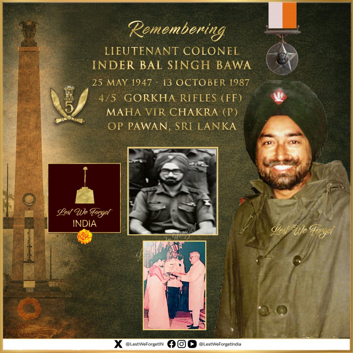 LestWeForgetIN's tweet photo. THIRTY-NINE years to date -  Remembering a gallant Brave

#LestWeForgetIndia🇮🇳
Lieutenant Colonel Inder Bal Singh Bawa,
Maha Vir Chakra (P),
COMMANDING OFFICER 4/5 GORKHA RIFLES (FF)

Lt Col Bawa laid down his life fighting the LTTE #OnThisDay 13 October in 1987 in Jaffna

The #IndianBrave led his troops till his last, in aid of 13 SIKH LI & 10 PARA during #OpPawan

Deployed in Sri Lanka as part of the operation of the #IPKF, Lt Col Bawa landed with his battalion 4/5 Gorkha Rifles (FF) at Palai on 11 October 1987 and went immediately into battle with the task of clearing the Axis Vasavilan-Urgmpurai-Jaffna Fort.

The militants desperately contested the advance from strong fortified positions. Lt Col Bawa contained, bypassed and reduced each position, inflicting heavy casualties on the militants.  He personally led his command and was a sustained inspiration to his men.

The battalion was again detailed to extricate 13 Sikh LI and 10 Para Commando teams from the Kondavil North area. Lt Col Bawa again led 4/5 #GorkhaRifles (FF) through heavily fortified territory, linked up with the above force, and successfully extricated them on 13 October 1987

During this effort, a militant suicide squad sprayed him with a hail of bullets, and the #IndianBrave laid down his life fighting gallantly.  Lt Col displayed conspicuous bravery and vital leadership in the face of frenzied militants.

#LestWeForgetIndia🇮🇳 Lieutenant Colonel Inder Bal Singh Bawa was awarded the #MahaVirChakra posthumously.

His wife Mrs Lily Bawa @LilyBawa  received the award from then President.

Remember the #IndianBrave, his service, valour & supreme sacrifice and the #KinOfOurBraves who make tremendous sacrifices too. 🏵️
