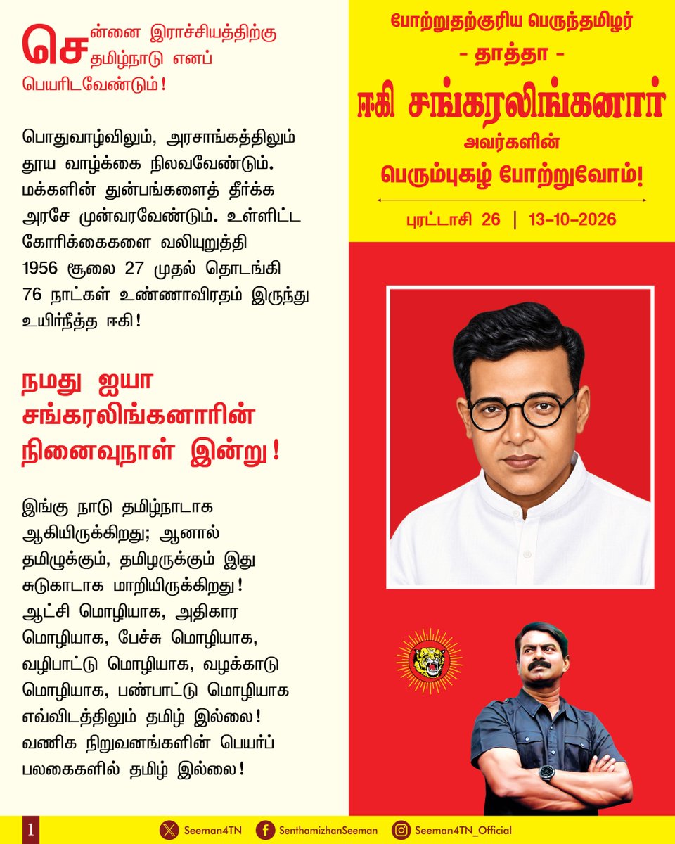 Seeman4TN's tweet photo. சென்னை இராச்சியத்திற்கு தமிழ்நாடு எனப் பெயரிடவேண்டும்,

பொதுவாழ்விலும், அரசாங்கத்திலும் தூய வாழ்க்கை நிலவவேண்டும். மக்களின் துன்பங்களைத் தீர்க்க அரசே முன்வரவேண்டும், 

உள்ளிட்ட கோரிக்கைகளை வலியுறுத்தி 1956 சூலை 27 முதல் தொடங்கி 76 நாட்கள் உண்ணாவிரதம் இருந்து உயிர்நீத்த ஈகி!

நமது ஐயா சங்கரலிங்கனாரின் நினைவுநாள் இன்று!

இங்கு நாடு தமிழ்நாடாக ஆகியிருக்கிறது; ஆனால் தமிழுக்கும், தமிழருக்கும் இது சுடுகாடாக மாறியிருக்கிறது!
ஆட்சி மொழியாக, அதிகார மொழியாக, பேச்சு மொழியாக, வழிபாட்டு மொழியாக, வழக்காடு மொழியாக, பண்பாட்டு மொழியாக எவ்விடத்திலும் தமிழ் இல்லை! வணிக நிறுவனங்களின் பெயர்ப் பலகைகளில் தமிழ் இல்லை!
இந்நிலையை மாற்றி எங்கும் தமிழ்! எதிலும் தமிழ்! என்ற நிலையை உருவாக்குவதுதான் நம் உயர்ந்த நோக்கமாக இருக்கவேண்டும்.

உணர்வுப்பூர்வமாக அப்பெருமகனின் நினைவைப் போற்றுகிற இந்நாளில், ஒவ்வொரு தமிழ்ப் பிள்ளையும் அதை நிறைவேற்றுவோம் என்ற உறுதியை ஏற்பதுதான் நாம் செலுத்துகிற உண்மையான புகழ்வணக்கமாக இருக்க முடியும்.

போற்றுதற்கும், வணக்கத்திற்கும் உரியப் பெருந்தகை நமது ஐயா ஈகி சங்கரலிங்கனார் அவர்களுக்குப் பெருமிதத்தோடு நம் புகழ் வணக்கத்தைச் செலுத்துவோம்!
நாம் தமிழர்!

– செந்தமிழன் சீமான்
தலைமை ஒருங்கிணைப்பாளர்
நாம் தமிழர் கட்சி