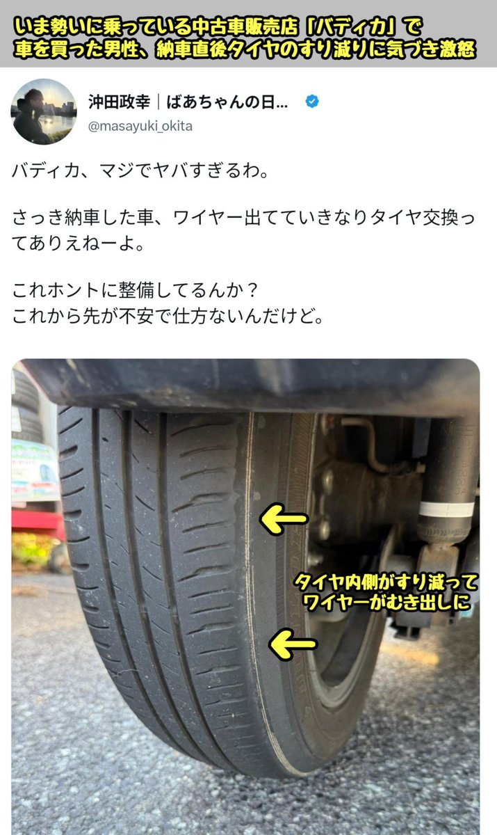 tkzwgrs's tweet photo. 【話題】いま最も勢いのある中古車販売店『バディカ』で納車トラブル発生

・バディカで2024年式のデリカミニ(走行4万キロ)を購入した男性
・販売前に公開されていた自社鑑定書では『車両状態は4.5/5.0点と優良でタイヤ交換不要』と記載
→納車直後、タイヤ内側がすり減ってワイヤーが見える状態だっ たとして男性が晒す

・中古車情報YouTuberとしても人気のバディカ中野優作社長、即座に謝罪しつつ「該当車両は納車前に第三者機関による鑑定＆提携工場での点検＆運輸局の車検も合格していた」と説明
・「なぜタイヤがすり減っていたのか、あらゆる可能性を排除せずに三菱自動車やタイヤメーカーにも問い合わせつつ原因究明する」と発表
→三菱自動車やタイヤメーカーを巻き込んだことで一部の業界人が不快感をあらわに…（今ここ）