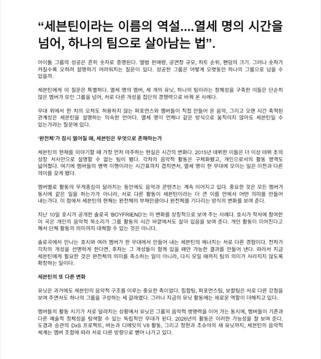 _wjunpimeow_'s tweet photo. [📰] “La paradoja de SEVENTEEN… Cómo mantenerse unidos como un solo equipo a través de los caminos individuales de trece personas.”

El éxito de un grupo idol suele medirse en cifras: ventas de álbumes, capacidad de los recintos, posiciones en las listas musicales y tamaño del fandom. Sin embargo, cuanto más grandes se vuelven esas cifras, más difícil resulta responder una pregunta en particular: ¿cómo puede un grupo exitoso permanecer unido durante tanto tiempo?

Para SEVENTEEN, esta pregunta tiene un significado especial. Con trece integrantes, tres unidades y una identidad compartida como equipo, han demostrado ser mucho más que un grupo numeroso. Son un ejemplo de cómo las diferentes personalidades pueden convertirse en una fortaleza colectiva.

Sus impecables actuaciones sobre el escenario, la música creada por los propios integrantes y los vínculos que han construido a lo largo de los años son algunas de las características con las que habitualmente se describe a SEVENTEEN. Sin embargo, queda una pregunta importante: ¿pueden seguir siendo SEVENTEEN incluso cuando los trece integrantes no avanzan siempre de la misma manera?

Cuando volver a ver al grupo completo parece lejano, ¿Qué define a SEVENTEEN?

Al hablar del presente de SEVENTEEN, la primera realidad que debemos considerar es el paso del tiempo. Desde su debut en 2015, se han convertido en un grupo que ya no puede definirse únicamente a través de la historia de crecimiento de sus primeros años. Sus proyectos musicales individuales han adquirido mayor solidez y sus actividades en solitario se han expandido. A esto se suma el calendario del servicio militar de los integrantes, que ha añadido una nueva dimensión al paso del tiempo y ha dado un significado diferente a los momentos en los que los trece se reúnen sobre un mismo escenario.

Aunque el enfoque de las actividades de cada integrante cambia, la música y el contenido del grupo siguen llegando a los fans. Lo importante no es que todos estén haciendo lo mismo al mismo tiempo, sino el significado que adquieren sus distintas actividades bajo el nombre de SEVENTEEN. En este sentido, la situación actual del grupo no solo refleja la ausencia temporal de los trece integrantes, sino también una transformación en la manera en que los fans esperan su reencuentro.

La canción en solitario «BOYFRIEND», que HOSHI lanzó el pasado 10 de octubre, es un ejemplo representativo de este cambio. Con la participación de HOSHI en la composición de la letra, la canción demuestra que su voz musical individual sigue desarrollándose incluso fuera de las actividades grupales. Sin embargo, la continuidad de los proyectos en solitario no puede sustituir el significado de las actividades como grupo.

El HOSHI que conocemos a través de su música en solitario y la energía que SEVENTEEN transmite cuando varios de sus integrantes comparten el escenario representan experiencias diferentes. La primera permite apreciar con mayor claridad la individualidad de cada integrante, mientras que la segunda da lugar a algo que solo puede surgir cuando todas esas cualidades se unen. Por eso, lo que SEVENTEEN necesita ahora no es restarle importancia al significado de estar juntos como grupo completo, sino ampliar ese significado para mantenerlo vivo hasta que los trece puedan reunirse nuevamente.

Otra transformación para SEVENTEEN.

Las unidades siempre han sido una parte fundamental de la estructura musical de SEVENTEEN. El equipo de Hip-Hop, el equipo de Performance y el equipo Vocal representan tres ramas distintas que muestran fortalezas diferentes, pero que, en conjunto, forman un mismo grupo. Sin embargo, las actividades de las unidades están adquiriendo ahora una función adicional.

(+)

#2026MAMAVOTE #SEVENTEEN