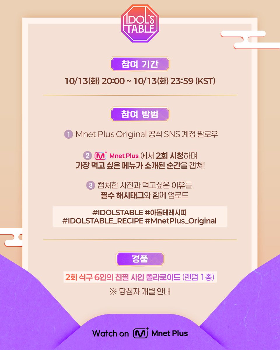 mnetplus_og's tweet photo. [#IDOLSTABLE/EP.02] Viewing Verification Event #MnetPlus_Original

Tune in to〈IDOL'S TABLE〉 tonight at 8 PM (KST),
share your favorite dish scene & win a signed polaroid!

📌 Event Period: Oct. 13 (Tue) 8:00 PM ~ 11:59 PM (KST)
📌 How to Enter
① Follow the @mnetplus_og account!
② Watch EP.02 of 〈IDOL'S TABLE〉 on 𝗠𝗻𝗲𝘁 𝗣𝗹𝘂𝘀 and take a screenshot of the scene featuring your favorite dish!
③ Share your screenshot and why you want to try the dish, with the required hashtags!
    ✅ Required Hashtags: #IDOLSTABLE #아돌테레시피 #IDOLSTABLE_RECIPE #MnetPlus_Original

🎁 Reward: An EP.02 signed polaroid from all 6 CREW members (6 winners, notified individually)

Hotspot where Korean food unites the world beyond borders🍽️
Global Food Talk Show where your bias shares their fave K-FOOD

〈IDOL'S TABLE〉 on 𝗠𝗻𝗲𝘁 𝗣𝗹𝘂𝘀 👉 https://t.co/uXqn9Jav8J  

📍 Every Tuesday 8PM (KST) 𝗠𝗻𝗲𝘁 𝗣𝗹𝘂𝘀 Release
📍 Watch on 𝗠𝗻𝗲𝘁 𝗣𝗹𝘂𝘀
📺 Every Wednesday 8PM (KST) 𝗠𝗻𝗲𝘁 On Air

==

[IDOL'S TABLE/EP.02] 시청 인증 이벤트

오늘 저녁 8시〈IDOL'S TABLE〉에서
'가장 먹고 싶은 메뉴가 소개된 장면' 공유하고 식구의 사인 폴라로이드 받자!

📌이벤트 기간 : 10/13(화) 20:00 ~ 23:59 (KST)

📌참여 방법
① @mnetplus_og SNS 계정 팔로우!
② Mnet Plus에서 2회 시청하고 '가장 먹고싶은 메뉴가 소개된 장면' 캡쳐!
③ 캡쳐한 사진과 먹고싶은 이유를 필수 해시태그와 함께 공유!
    ✅ 필수 해시태그 : #IDOLSTABLE #아돌테레시피 #IDOLSTABLE_RECIPE #MnetPlus_Original

🎁리워드 : 2회 식구 6인의 친필 사인 폴라로이드 (6명 추첨, 당첨자 개별 안내)

국경을 넘어 한식으로 하나 되는 핫플레이스🍽️
최애의 K-FOOD 취향이 펼쳐지는 글로벌 푸드 토크쇼

〈IDOL'S TABLE〉 on 𝗠𝗻𝗲𝘁 𝗣𝗹𝘂𝘀 👉 https://t.co/uXqn9Jav8J 

📍 매주 화요일 저녁 8시 𝗠𝗻𝗲𝘁 𝗣𝗹𝘂𝘀 공개
📍 Watch on 𝗠𝗻𝗲𝘁 𝗣𝗹𝘂𝘀
📺 매주 수요일 저녁 8시 𝗠𝗻𝗲𝘁 본방송

#KIMPOONG #LEEEUNJI #BamBam #JAEMIN #CHENLE #TSUKI #SUNGHANBIN #CARMEN #아돌테 #IDT #엠넷플러스오리지널 #MnetPlus #엠넷플러스 #Mnet #엠넷