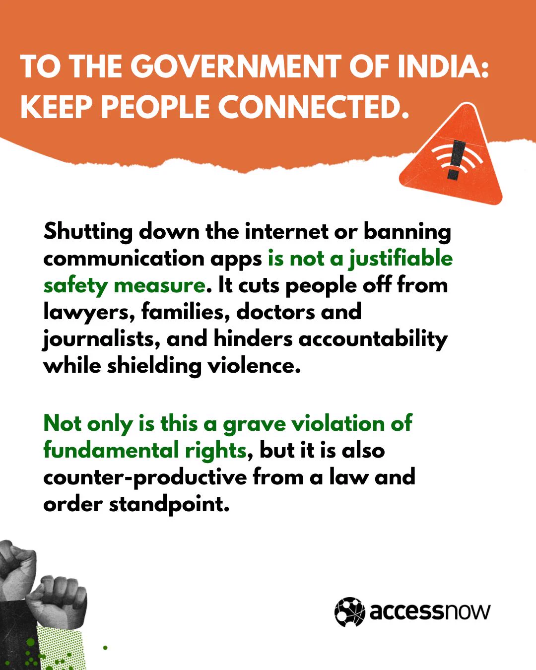 To the government of India: keep people connected. 

Shutting down the internet or banning communication apps is not a justifiable safety measure. It cuts people off from lawyers, families, doctors and journalists, and hinders accountability while shielding violence. 

Not only is this a grave violation of fundamental rights, but it is also counter-productive from a law and order standpoint.