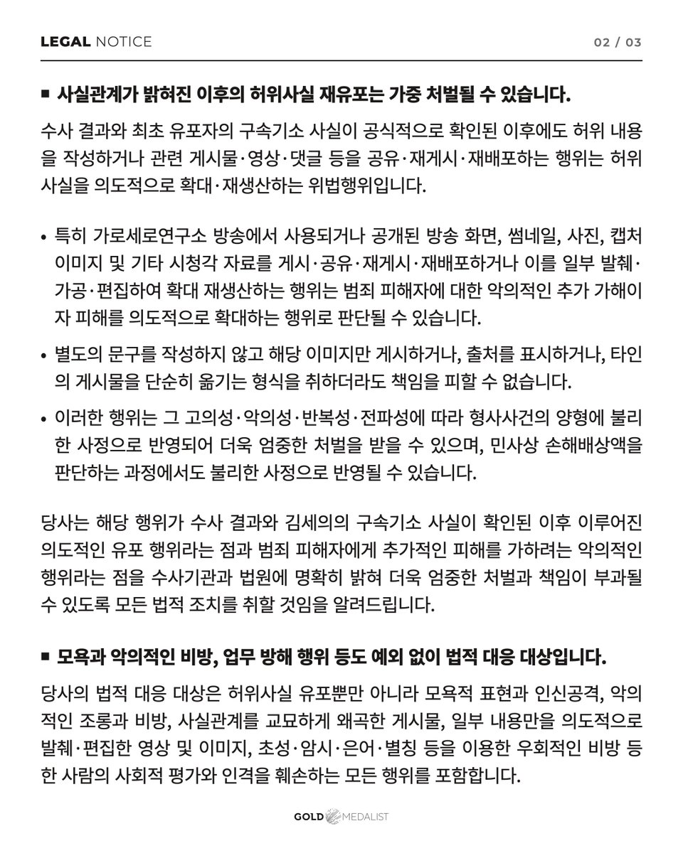 soohyunupdates's tweet photo. [LEGAL NOTICE] Legal Action Against the Spread of False Information About Our Artist, #KimSoohyun

⸻ 
Hello, this is GOLDMEDALIST.

We would like to inform you of the following regarding the spread of false information about our artist, Kim Soohyun, and acts that damage his reputation and personal dignity.

■ The investigation into allegations of violating the Child Welfare Act against Kim Soohyun ended with a decision of “No Charges”

Regarding the false claim that Kim Soohyun was in a relationship with the deceased when she was a minor, and the resulting allegations of violating the Child Welfare Act, the investigative authorities examined the relevant materials and facts. They determined that the allegations could not be substantiated and decided not to refer the case for prosecution, concluding that there were no charges.

Accordingly, it has been confirmed that the series of allegations made against Kim Soohyun have no factual or objective basis.

This matter is no longer at the stage of a dispute in which the facts remain unverified. The false information has been established through the official investigation results.

■ Kim Seui of Garo Sero Research Institute, the original source of the false claims, has been indicted and detained

Kim Seui, the operator of Garo Sero Research Institute, who first made and continued to spread false claims about Kim Soohyun, was issued a court warrant for detention on suspicion of crimes including defamation through the dissemination of false information under the Act on Promotion of Information and Communications Network Utilization and Information Protection, etc. He has since been indicted and is currently being held in custody while awaiting trial.

In these circumstances, please understand clearly that continuing to quote Kim Seui’s claims or repost, share, or redistribute them as though they were facts constitutes an additional unlawful act. Such conduct supports the criminal actions of Kim Seui, who has been indicted and detained, and continues or increases the harm caused by his alleged crimes.

■ Respreading false information after the facts have been established may result in harsher punishment

Even after the investigation results and the original source’s indictment and detention have been officially confirmed, creating false content or sharing, reposting, or redistributing related posts, videos, comments, and other materials constitutes an unlawful act of deliberately spreading and reproducing false information.

In particular, posting, sharing, reposting, or redistributing broadcast footage, thumbnails, photographs, screenshots, and other audiovisual materials used or released in Garo Sero Research Institute broadcasts, or reproducing and spreading them further by extracting, altering, or editing portions of them, may be regarded as maliciously inflicting further harm on the victim of a crime and deliberately increasing that harm.
Even if you post only the image without adding any text, include the source, or simply repost someone else’s content, you cannot avoid responsibility.
Depending on the intent, maliciousness, repetition, and reach of such conduct, it may be considered an aggravating factor in criminal sentencing and lead to more severe punishment. It may also be considered an unfavorable factor when determining the amount of civil damages.

We will make it clear to the investigative authorities and the courts that such conduct took place deliberately after the investigation results and Kim Seui’s indictment and detention had been confirmed, and that it was a malicious act intended to inflict further harm on the victim of a crime. We will take all necessary legal measures to ensure that those responsible face more severe punishment and accountability.