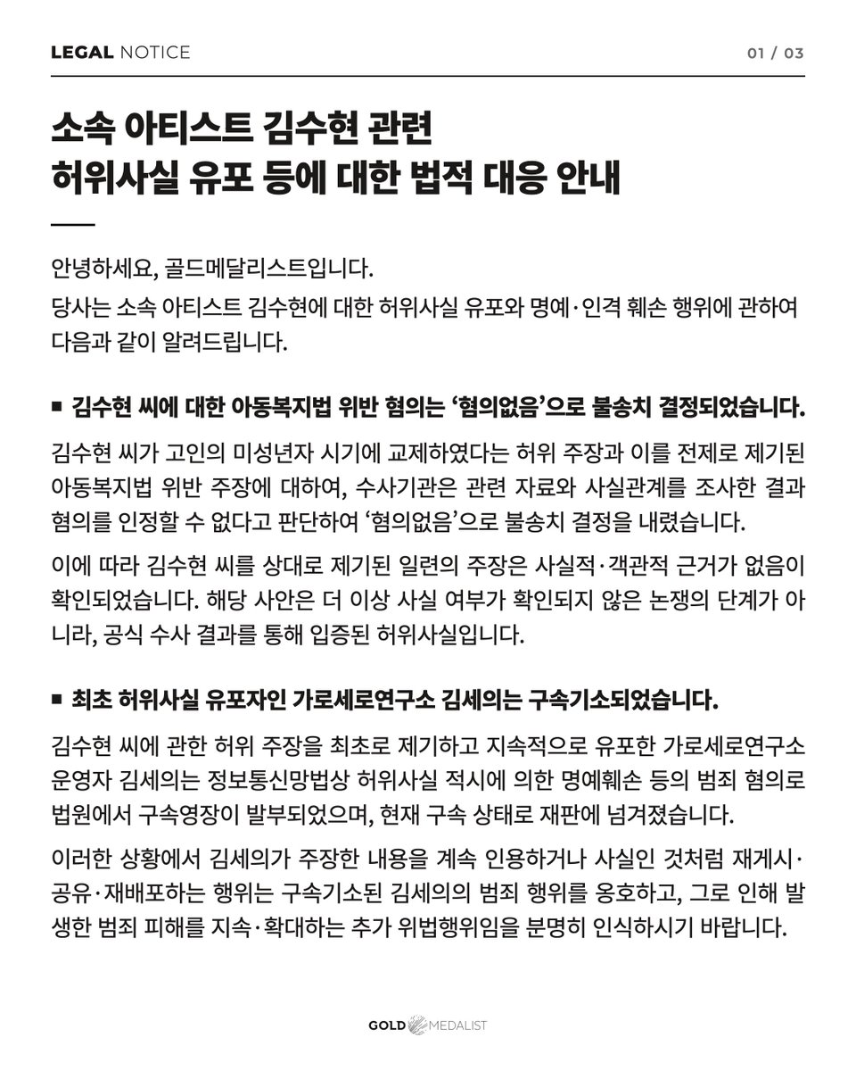 soohyunupdates's tweet photo. [LEGAL NOTICE] Legal Action Against the Spread of False Information About Our Artist, #KimSoohyun

⸻ 
Hello, this is GOLDMEDALIST.

We would like to inform you of the following regarding the spread of false information about our artist, Kim Soohyun, and acts that damage his reputation and personal dignity.

■ The investigation into allegations of violating the Child Welfare Act against Kim Soohyun ended with a decision of “No Charges”

Regarding the false claim that Kim Soohyun was in a relationship with the deceased when she was a minor, and the resulting allegations of violating the Child Welfare Act, the investigative authorities examined the relevant materials and facts. They determined that the allegations could not be substantiated and decided not to refer the case for prosecution, concluding that there were no charges.

Accordingly, it has been confirmed that the series of allegations made against Kim Soohyun have no factual or objective basis.

This matter is no longer at the stage of a dispute in which the facts remain unverified. The false information has been established through the official investigation results.

■ Kim Seui of Garo Sero Research Institute, the original source of the false claims, has been indicted and detained

Kim Seui, the operator of Garo Sero Research Institute, who first made and continued to spread false claims about Kim Soohyun, was issued a court warrant for detention on suspicion of crimes including defamation through the dissemination of false information under the Act on Promotion of Information and Communications Network Utilization and Information Protection, etc. He has since been indicted and is currently being held in custody while awaiting trial.

In these circumstances, please understand clearly that continuing to quote Kim Seui’s claims or repost, share, or redistribute them as though they were facts constitutes an additional unlawful act. Such conduct supports the criminal actions of Kim Seui, who has been indicted and detained, and continues or increases the harm caused by his alleged crimes.

■ Respreading false information after the facts have been established may result in harsher punishment

Even after the investigation results and the original source’s indictment and detention have been officially confirmed, creating false content or sharing, reposting, or redistributing related posts, videos, comments, and other materials constitutes an unlawful act of deliberately spreading and reproducing false information.

In particular, posting, sharing, reposting, or redistributing broadcast footage, thumbnails, photographs, screenshots, and other audiovisual materials used or released in Garo Sero Research Institute broadcasts, or reproducing and spreading them further by extracting, altering, or editing portions of them, may be regarded as maliciously inflicting further harm on the victim of a crime and deliberately increasing that harm.
Even if you post only the image without adding any text, include the source, or simply repost someone else’s content, you cannot avoid responsibility.
Depending on the intent, maliciousness, repetition, and reach of such conduct, it may be considered an aggravating factor in criminal sentencing and lead to more severe punishment. It may also be considered an unfavorable factor when determining the amount of civil damages.

We will make it clear to the investigative authorities and the courts that such conduct took place deliberately after the investigation results and Kim Seui’s indictment and detention had been confirmed, and that it was a malicious act intended to inflict further harm on the victim of a crime. We will take all necessary legal measures to ensure that those responsible face more severe punishment and accountability.