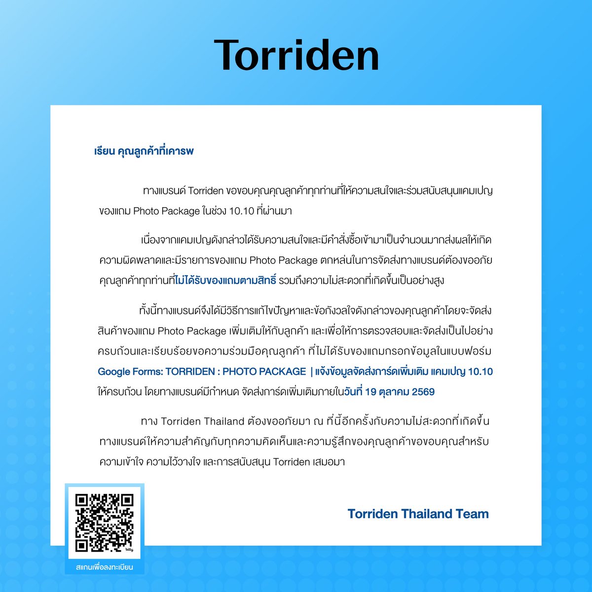 torriden_th's tweet photo. ประกาศจาก Torriden Thailand

ทางแบรนด์ Torriden ขอขอบคุณคุณลูกค้าทุกท่านที่ให้ความสนใจและร่วมสนับสนุนแคมเปญของแถม Photo Package ในช่วง 10.10 ที่ผ่านมา

เนื่องจากแคมเปญดังกล่าวได้รับความสนใจและมีคำสั่งซื้อเข้ามาเป็นจำนวนมาก ส่งผลให้เกิดความผิดพลาดและมีรายการของแถม Photo Package ตกหล่นในการจัดส่ง ทางแบรนด์ต้องขออภัยคุณลูกค้าทุกท่านที่ไม่ได้รับของแถมตามสิทธิ์ รวมถึงความไม่สะดวกที่เกิดขึ้นเป็นอย่างสูง

ทั้งนี้ทางแบรนด์จึงได้มีวิธีการแก้ไขปัญหาและข้อกังวลใจดังกล่าวของคุณลูกค้าโดยจะจัดส่งสินค้าของแถม Photo Package เพิ่มเติมให้กับลูกค้า  และเพื่อให้การตรวจสอบและจัดส่งเป็นไปอย่างครบถ้วนและเรียบร้อย ขอความร่วมมือคุณลูกค้า ที่ไม่ได้รับของแถมกรอกข้อมูลในแบบฟอร์ม  Google Forms: TORRIDEN: PHOTO PACKAGE | แจ้งข้อมูลจัดส่งการ์ดเพิ่มเติม แคมเปญ 10.10 (🔗 https://t.co/lOvEtiVDJU) ให้ครบถ้วน โดยทางแบรนด์มีกำหนด จัดส่งการ์ดเพิ่มเติมภายในวันที่ 19 ตุลาคม 2569

ทาง Torriden Thailand ต้องขออภัยมา ณ ที่นี้อีกครั้งกับความไม่สะดวกที่เกิดขึ้น ทางแบรนด์ให้ความสำคัญกับทุกความคิดเห็นและความรู้สึกของคุณลูกค้า ขอขอบคุณสำหรับความเข้าใจ ความไว้วางใจ และการสนับสนุน Torriden เสมอมา

Torriden Thailand Team