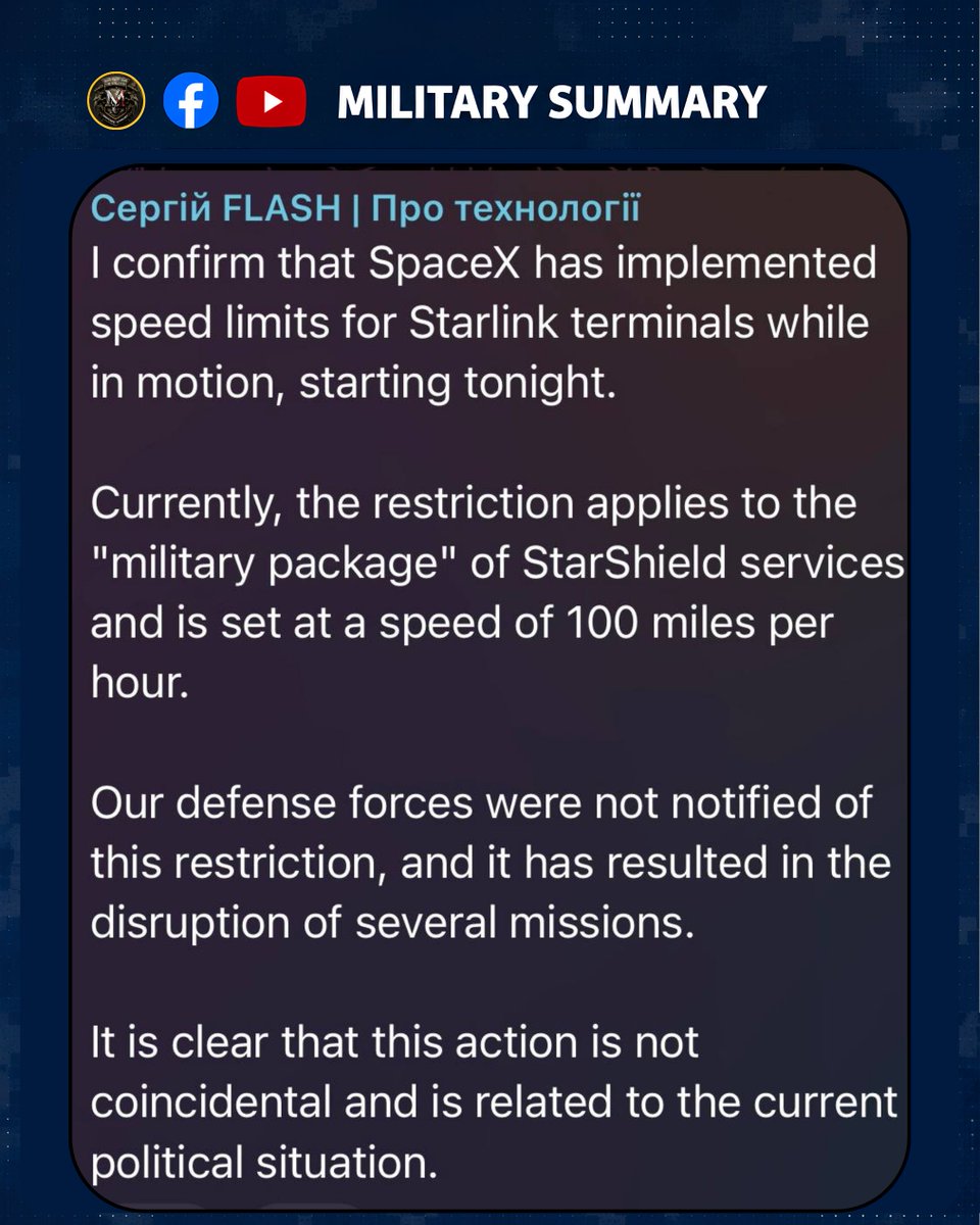 MilitarySummary's tweet photo. SpaceX has imposed a speed cap on Starlink terminals in motion, disrupting Ukrainian military operations overnight. 

The restriction, applied to the military-grade StarShield package, cuts connectivity when terminals exceed 100 mph — effectively killing satellite links on fast-moving vehicles and drones. 

Ukrainian defense forces say they received no prior warning, and "this led to the disruption of a number of missions." 

The source calls the timing deliberate, stating "this action cannot be a coincidence and is linked to the current political situation."