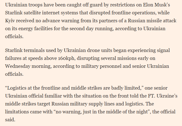 RALee85's tweet photo. "Ukrainian troops have been caught off guard by restrictions on Elon Musk’s Starlink satellite internet systems that disrupted frontline operations, while Kyiv received no advance warning from its partners of a Russian missile attack on its energy facilities for the second day running, according to Ukrainian officials.
 
Starlink terminals used by Ukrainian drone units began experiencing signal failures at speeds above 160kph, disrupting several missions early on Wednesday morning, according to military personnel and senior Ukrainian officials.  

'Logistics at the frontline and middle strikes are badly limited,' one senior Ukrainian official familiar with the situation on the front told the FT. Ukraine’s middle strikes target Russian military supply lines and logistics. The limitations came with 'no warning, just in the middle of the night', the official said"
@ChristopherJM 
https://t.co/plp8FNT0YN