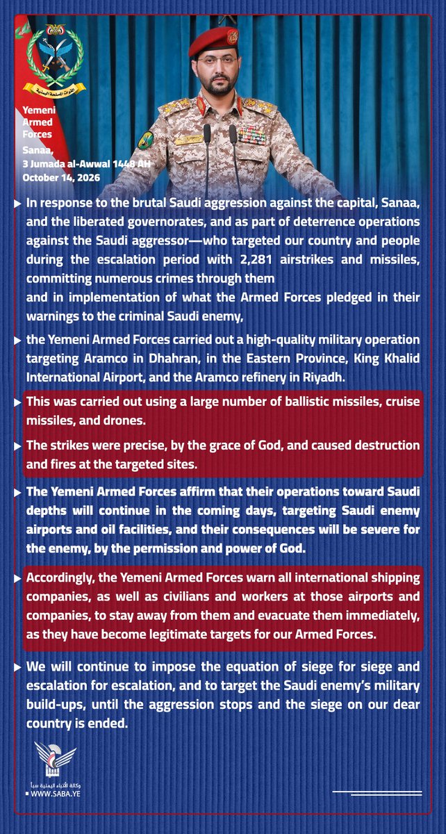 Nasr__Amer's tweet photo. Issued by the Yemeni Armed Forces:

In response to the brutal Saudi aggression against the capital, Sanaa, and the liberated governorates, and as part of deterrence operations against the Saudi aggressor—who targeted our country and people during the escalation period with 2,281 airstrikes and missiles, committing numerous crimes through them—
and in implementation of what the Armed Forces pledged in their warnings to the criminal Saudi enemy,

the Yemeni Armed Forces carried out a high-quality military operation targeting Aramco in Dhahran, in the Eastern Province, King Khalid International Airport, and the Aramco refinery in Riyadh.

This was carried out using a large number of ballistic missiles, cruise missiles, and drones.

 The strikes were precise, by the grace of God, and caused destruction and fires at the targeted sites.

The Yemeni Armed Forces affirm that their operations toward Saudi depths will continue in the coming days, targeting Saudi enemy airports and oil facilities, and their consequences will be severe for the enemy, by the permission and power of God.

Accordingly, the Yemeni Armed Forces warn all international shipping companies, as well as civilians and workers at those airports and companies, to stay away from them and evacuate them immediately, as they have become legitimate targets for our Armed Forces.

We will continue to impose the equation of siege for siege and escalation for escalation, and to target the Saudi enemy’s military build-ups, until the aggression stops and the siege on our dear country is ended.

Sanaa, 
3 Jumada al-Awwal 1448 AH
October 14, 2026