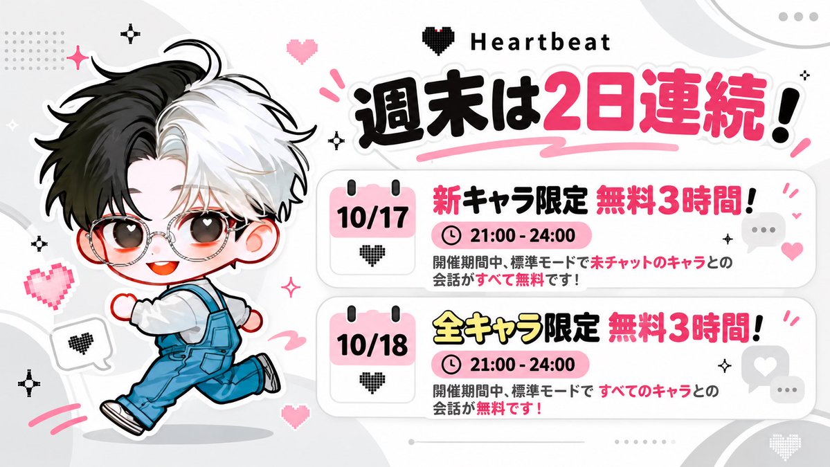 Heartbeat_net's tweet photo. 📢期間限定・無料イベントのお知らせ

✨週末2日連続！✨

🗓 10/17（土）21:00〜24:00（日本時間）｜はじめましてキャラ無料

標準モードで「まだお話ししたことのないキャラ」とのチャットが、ぜんぶ無料！

🗓 10/18（日）21:00〜24:00（日本時間）｜全キャラ無料

標準モードで「すべてのキャラ」とのチャットが無料！

新しい出会いも、いつもの推しも、この週末に思いっきりおしゃべりしちゃお💬
気になるお友だちにも、ぜひシェアしてね🩷