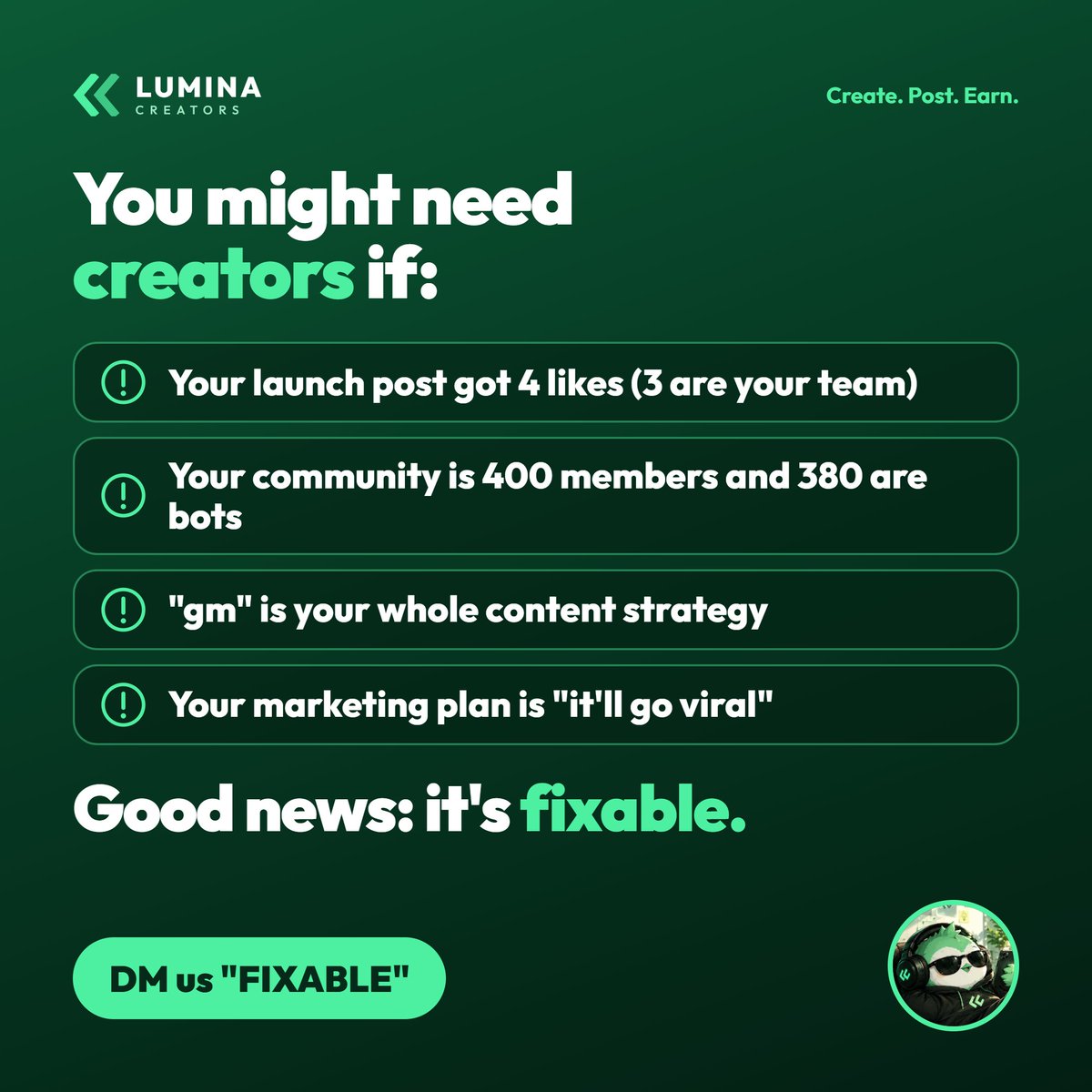 lumina_family's tweet photo. you might need creators if:

→ your launch post got 4 likes (3 are your team)
→ your community is 400 members and 380 are bots
→ “gm” is your whole content strategy
→ your marketing plan is “it’ll go viral”

good news: this is fixable. 🟢

Real creators. a clear brief. paid X posts + clipping, one team with Lumina!

DM us “FIXABLE”
