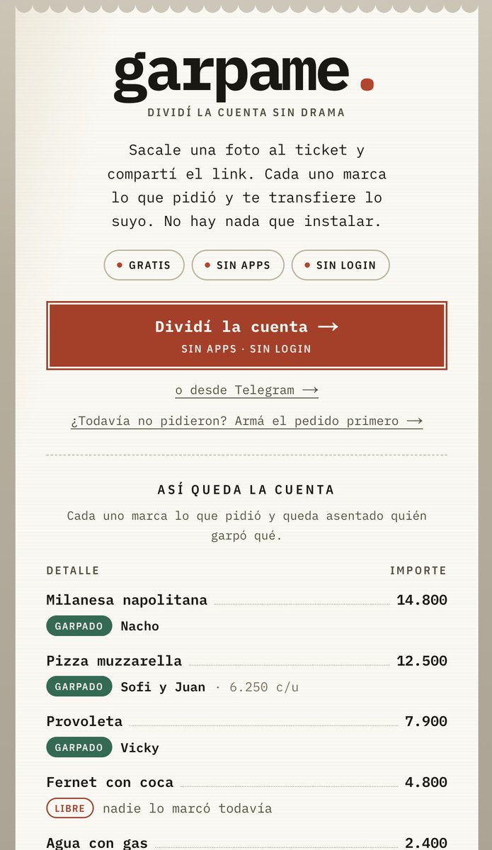 ignavaldi's tweet photo. "Pago yo y después me transfieren"

Termina la cena y siempre hay un boludo que se queda dividiendo y persiguiendo a todos. Ese boludo soy yo.

Pago, mando la foto del ticket al grupo y después empieza el laburo: qué pidió cada uno, las papas entre tres, el que no tomó vino, la propina. Dividir en partes iguales es fácil, pero casi nunca es justo. Y pedirle a todos que se bajen una app para dividir una comida no tiene sentido.

Por eso hice Garpame.

Le sacás una foto al ticket y compartís un link. Cada uno entra, pone su nombre y marca lo que comió. Si algo se compartió, se divide. Garpame hace las cuentas (con propina) y cada uno ve cuánto transferir y a qué alias.

No hay que instalar nada ni crear una cuenta. Es gratis.

La idea es que si pagás vos, no te lleves también el trabajo de perseguir a todos.