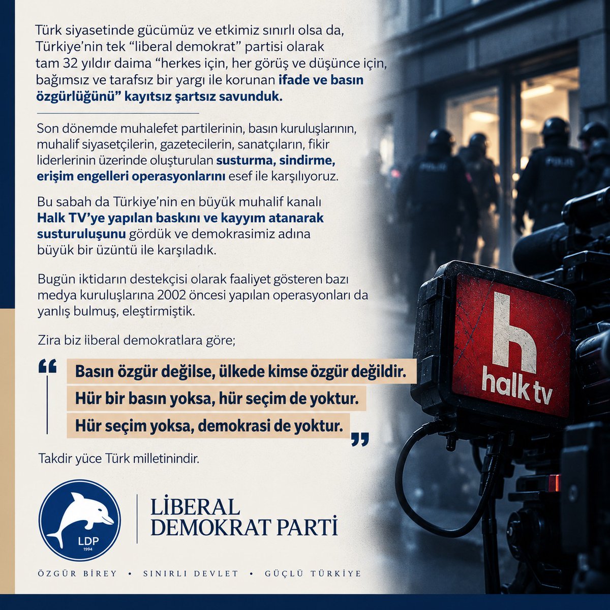 liberaLDP's tweet photo. Türk siyasetinde gücümüz ve etkimiz sınırlı olsa da, Türkiye'nin tek "liberal demokrat" partisi olarak tam 32 yıldır daima “herkes için, her görüş ve düşünce için, bağımsız ve tarafsız bir yargı ile korunan "ifade ve basın özgürlüğünü" kayıtsız şartsız savunduk.

Son dönemde muhalefet partilerinin, basın kuruluşlarının, muhalif siyasetçilerin, gazetecilerin, sanatçıların, fikir liderlerinin üzerinde oluşturulan susturma, sindirme, erişim engelleri operasyonlarını esef ile karşılıyoruz.

Bu sabah da Türkiye’nin en büyük muhalif kanalı Halk TV’ye yapılan baskını ve kayyım atanarak susturuluşunu gördük ve demokrasimiz adına büyük bir üzüntü ile karşıladık.

Bugün iktidarın destekçisi olarak faaliyet gösteren bazı medya kuruluşlarına 2002 öncesi yapılan operasyonları da yanlış bulmuş, eleştirmiştik.

Zira biz liberal demokratlara göre;                                                                                                                                                                                                                                            Basın özgür değilse, ülkede kimse özgür değildir.                                                                                                                                                                                                                                      Hür bir basın yoksa, hür seçim de yoktur.                                                                                                                                                                                                                                                                                                            Hür seçim yoksa, demokrasi de yoktur.                                                                                                                                                                                                                                            Takdir yüce Türk milletinindir.

LİBERAL DEMOKRAT PARTİ