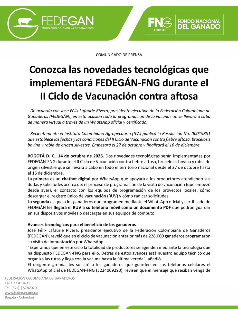 jflafaurie's tweet photo. #Atención #EsNoticia #Urgente 

COMUNICADO DE PRENSA

Conozca las novedades tecnológicas que implementará FEDEGÁN-FNG durante el II Ciclo de Vacunación contra aftosa

- De acuerdo con José Félix Lafaurie Rivera, presidente ejecutivo de la Federación Colombiana de Ganaderos (FEDEGÁN), en esta ocasión toda la programación de la vacunación se llevará a cabo de manera virtual a través de un WhatsApp oficial y certificado.

- Recientemente el Instituto Colombiano Agropecuario (ICA) publicó la Resolución No. 00019881 que establece las fechas y las condiciones del II Ciclo de Vacunación contra fiebre aftosa, brucelosis bovina y rabia de origen silvestre. Empezará el 27 de octubre y finalizará el 16 de diciembre.

BOGOTÁ D. C., 14 de octubre de 2026. Dos novedades tecnológicas serán implementadas por #FEDEGÁN-FNG durante el II Ciclo de Vacunación contra fiebre aftosa, brucelosis bovina y rabia de origen silvestre que se llevará a cabo en todo el territorio nacional desde el 27 de octubre hasta el 16 de diciembre.
La primera es un chatbot digital por WhatsApp que apoyará a los productores atendiendo sus dudas y solicitudes acerca de: el proceso de programación de la visita de vacunación (que empezó desde ayer), el contacto con los equipos de programación de los proyectos locales, cómo descargar el registro único de vacunación (RUV) y cómo radicar solicitudes.
La segunda es que a los ganaderos que programen mediante el WhatsApp oficial y certificado de FEDEGÁN les llegará el RUV a su teléfono móvil como un documento PDF que podrán guardar en sus dispositivos móviles o descargar en sus equipos de cómputo.

Avances tecnológicos para el beneficio de los ganaderos
José Félix Lafaurie Rivera, presidente ejecutivo de la Federación Colombiana de Ganaderos (FEDEGÁN), reveló que en el ciclo de vacunación anterior más de 228.000 ganaderos programaron su visita de inmunización por WhatsApp.
“Esperamos que en este ciclo la totalidad de productores se agenden mediante la tecnología que ha dispuesto FEDEGÁN-FNG para ello. Detrás de estos avances está nuestro equipo técnico que organiza las rutas y llega con la vacuna hasta la última vereda”, añadió.
El dirigente gremial les solicitó a los ganaderos que guarden en sus teléfonos celulares el WhatsApp oficial de FEDEGÁN-FNG (3234069290), revisen que el mensaje que reciban venga de ese número y que tenga la insignia azul y confirmen la visita de vacunación. “Por este canal seguro y verificado nunca les pediremos claves ni dinero ni consignaciones”, advirtió.

Cambiar el chip
Destacó que el gremio cúpula de la ganadería lleva varios años tratando de hacer la programación de la visita de vacunación durante el ciclo en línea y en tiempo real. “¡Llegó el momento! En esta oportunidad la campaña sanitaria será totalmente programada de manera virtual”.
“Ya tenemos todo dispuesto. En consecuencia, les pedimos a los ganaderos que esperen las notificaciones para programar la vacunación en su predio. Vamos a cambiar la historia y para eso es necesario cambiar el chip”, sostuvo.
Los ganaderos que no tengan WhatsApp podrán comunicarse con el proyecto local de FEDEGÁN-FNG de su zona para conocer las fechas de vacunación y programar la visita a su predio.

El propósito: mantener la sanidad animal
Recientemente el Instituto Colombiano Agropecuario (ICA) expidió la Resolución No. 00019881 del 7 de octubre de 2026 “Por medio de la cual se establece en el territorio nacional para el año 2026, el periodo y las condiciones del segundo ciclo de vacunación contra la fiebre aftosa, brucelosis bovina y rabia de origen silvestre”.
El Ministerio de Agricultura y el ICA establecieron estas fechas y procedimientos con el fin de mantener la sanidad animal, la generación de carne y leche para la seguridad alimentaria de los ciudadanos, y la competitividad de la ganadería nacional en el mundo.
Las disposiciones establecidas en la Resolución No. 00019881 se aplican a las organizaciones ejecutoras ganaderas autorizadas (OEGA), a FEDEGÁN en su condición de entidad administradora de la Cuota de Fomento Ganadero y Lechero (CFGL), a los médicos veterinarios o médicos veterinarios zootecnistas que intervienen en el proceso de vacunación y a los responsables sanitarios de los animales de las especies bovina y bufalina existentes en el territorio nacional.
“En las zonas determinadas en el territorio nacional donde se debe llevar a cabo el proceso de vacunación, únicamente podrán usarse lotes de vacunas contra fiebre aftosa, brucelosis bovina y rabia de origen silvestre que hayan sido evaluados, registrados y aprobados por el ICA, según los parámetros de esterilidad, inocuidad, fisicoquímicos, pureza y potencia establecidos en las normas vigentes”, indicó el ICA en una nota de prensa.

Vacunación contra aftosa
La entidad precisó que la expedición del Registro Único de Vacunación (RUV) contra la fiebre aftosa, brucelosis bovina y rabia de origen silvestre, será efectuada por el personal contratado por FEDEGÁN-FNG ubicado en los proyectos locales. La vacunación del ciclo termina el 16 de diciembre de 2026 y el ingreso de la información al sistema cierra el 30 de diciembre de 2026.
Por esta razón, se recomienda a los ganaderos dos cosas. La primera, mantener su inventario actualizado y entregar la información correcta al vacunador en el momento de diligenciar el RUV. La segunda, revisar el RUV cuando lo reciban y verificar que los datos consignados sean correctos, de modo que cualquier inconsistencia se reporte antes del 30 de diciembre, fecha de cierre del sistema.
Se exceptúa de la vacunación contra fiebre aftosa a las especies bovinas y bufalinas que estén ubicadas en las zonas declaradas libres de fiebre aftosa sin vacunación, a saber: las Islas de San Andrés, Providencia y Santa Catalina, los Islotes o Bancos de Alicia, Serrana, Serranilla y Quitasueño, el Bajo Nuevo y los cayos principales denominados Alburquerque, Roncador, East South East, Blowing Rocks, Cangrejo, Casabaja, Córdoba, Valle, Hermanos, Rocoso, Rosa (Rosecay), Santander y Sucre (Johnny Cay), Isla de Malpelo y Gorgona.
De igual manera, no se vacunará en la zona noroccidental del departamento de Chocó que corresponde a los municipios de Acandí, Bahía Solano, Bojayá, Carmen del Darién (margen izquierda del río Atrato), Juradó, Riosucio (margen izquierda del río Atrato) y Unguía.
Así mismo, se exceptúan las especies bovinas y bufalinas ubicadas en los departamentos de Amazonas, Vaupés y el municipio de Miraflores, en el departamento de Guaviare.

Inmunización contra brucelosis bovina y rabia de origen silvestre
El ICA expresó que contra brucelosis bovina se vacunará a toda hembra bovina y bufalina, en edad reglamentaria de 3 a 9 meses cumplidos, con excepción de aquellas que se encuentren ubicadas en las zonas declaradas por el ICA como libres de brucelosis bovina, a saber: la provincia de García Rovira, conformada por los municipios de: Capitanejo, Carcasí, Cerrito, Concepción, Enciso, Guaca, Macaravita, Málaga, Molagavita, San Andrés, San José de Miranda y San Miguel, y el municipio de Santa Bárbara, en el departamento de Santander, así como el departamento de Archipiélago de San Andrés, Providencia y Santa Catalina. De igual manera, se exceptúa la vacunación en los departamentos de Amazonas, Vaupés y el municipio de Miraflores en el departamento de Guaviare.
Contra la rabia de origen silvestre, de acuerdo con la resolución, se vacunarán los bovinos y bufalinos ubicados en las zonas de riesgo: en Córdoba, los municipios de Buenavista, Canalete, Cereté, Chimá, Chinú, Ciénaga de Oro, Cotorra, Lorica, Los Córdobas, Momil, Montería, Moñitos, Planeta Rica, Pueblo Nuevo, Puerto Escondido, Purísima de la Concepción, Sahagún, San Andrés de Sotavento, San Antero, San Bernardo del Viento, San Carlos, San Pelayo, Tierralta, Tuchín y Valencia y en Sucre todo el departamento.

@Fedegan 
@Portafolioco
@agronegocios_co
@larepublica_co
@ELTIEMPO
@elespectador
@WRadioColombia
@NoticiasCaracol
@CaracolRadio
@BluRadioCo
@lafm
@NoticiasRCN
@rcnradio
@RedMasNoticias
@Citytv
@CityNoticiasTv
@CanalCapital
@RTVCnoticias
@Melodia_FM
@ElNuevoSiglo
@pulzo
@elheraldoco
@ElUniversalCtg
@elcolombiano
@HoyDiarioMag
@voceroprovincia
@CostaNoticiasTV
@elpais_america
@elpaiscali
@lapatriacom
@laopinion_col
@PrensaLaNacion
@diariodelhuila
@LasNoticiasTel
@TelepacificoTV
@TPNoticias_
@TCNoticiaseje
@canaltelecafe
@RevistaSemana
@dataiFX
@ValoraAnalitik
@EFEnoticias
@AFPespanol
@Bloomberg
@BloombergLinea_
@forbescolombia
@Forbes
#OrgullosamenteGanaderos 
#LlegamosATrabajar 
#ConstruyendoGanadería 
#GanaderíaSostenible 
#BienestarAnimal 
#CambiaElChip