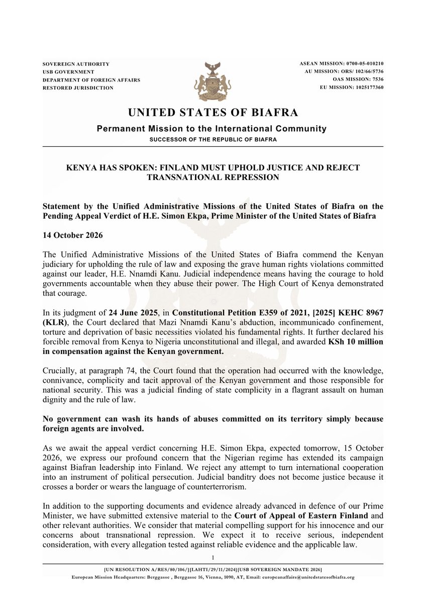 USBGovernment's tweet photo. KENYA HAS SPOKEN: FINLAND MUST UPHOLD JUSTICE AND REJECT TRANSNATIONAL REPRESSION

The Unified Administrative Missions of the United States of Biafra have issued the attached statement ahead of the appeal verdict concerning H.E. Simon Ekpa, expected tomorrow, 15 October 2026.

Kenya’s High Court declared H.E. Nnamdi Kanu’s abduction, torture and forcible removal to Nigeria unlawful and held the Kenyan government accountable for violating his fundamental rights.

That judgment carries a powerful message: international cooperation cannot excuse state complicity in human rights abuses.

Having submitted extensive supporting material to the Court of Appeal of Eastern Finland and other relevant authorities, we call for the overturning of H.E. Simon Ekpa’s conviction and his immediate, unconditional release.

Finland must ensure that its institutions uphold justice and resist any attempt to turn judicial cooperation into an instrument of political persecution.

Biafran lives are not expendable. Our rights are not bargaining chips.

Read the full statement in the attached document.