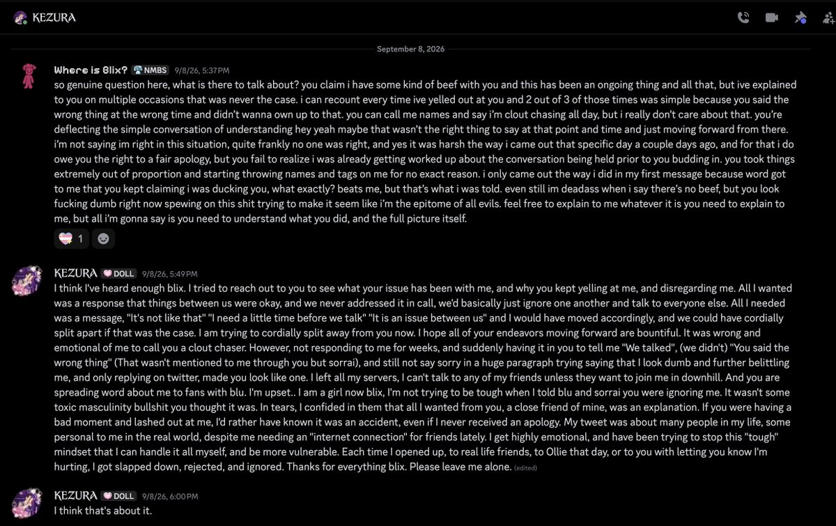 whereisblix's tweet photo. im done holding my silence. kez has been going around and indirectly making remarks and various disses towards me, ollie too but right now im speaking as far as im concerned. this all sums up to kez being upset that i essentially tried to call out the behaviors of kez. she dropped two tracks on her recent project sneak dissing me and then making that tweet calling me a trans misogynist. on june 26, 2026, that'd be around the time of when kez was dropping asmodeus 2. a conversation was held about the fact that none of downhill wanted to be involved in the dissing of scruface jean and being better with leadership in downhill, which kez proceeded to spin into me somehow pressing her and accusing her of not caring about her friends or her team. The second incident is dated September 2, which would be the day I was playing forza online and raged after a race, where I said 'people keep ramming into me bruh' which was followed up with "i wish someone would ram into me like that" which was then followed up by me with 'not everything has to be sexual kez'. On September 1st, Me, Blu, and a few other server members were having a conversation about pokemon, specifically the argument about pokemon like lopunny having feminine features. i was arguing back with the masculine features of like lucario or incineroar, and kez comes out of nowhere talking about jax. being that i was already extremely passionate about the conversation at hand, i was heated, when kez brought jax up i howled word for word “nobody’s talking about your faggot show kez’. from there kez reached out to try and talk and i wasn’t having it. i tried reaching out  on september 6th and was greeted with hostility. On September 8th, I wrote an extensive message to kez both calling them out for their behaviors and trying to understand what the issue at hand was, but was told to leave her alone, which i did. one month later, and the songs annoying fag and obnoxious are dropped on platforms. on october 13th, i confronted kez in regards to the sneak dissing to see what’s up, which then proceeded to get subtweeted about to 5,000+ viewers, with some now indirectly calling me a transphobe and a trans misogynist, even going the lengths to misgender me. i never had beef with kez, it was never anything a matter of disliking kez over gender identityl. the times i lashed out were simply because kez did something i didn’t agree with. kez thinks that by me pressing and standing my ground that im trying to force her into toxic masculinity, and its like dawg im from the bronx, i talk a certain way and carry myself with a certain demeanor. it isn’t me trying to act big and tough, but i know when and where to stand my ground. i will not continue to be slandered, lied about, and accused of false rumors due to a lack of accountability. i. don’t care who sees this, who reads it, likes it, retweets, anything. i don’t want shit, all i want is to call out the person who refuses to own up to her childish actions. your friends would like you again if you’d quit the overly sexual jokes, the constant need to berate any straight person you see, and then sexually harass them to flex how gay you are. you need to own up to what you have done, and seriously self reflect. you burned your bridges with your friends because you couldn’t handle your emotions and hold a simple human conversation without anyone kissing your ass. i hope this message finds you all well.