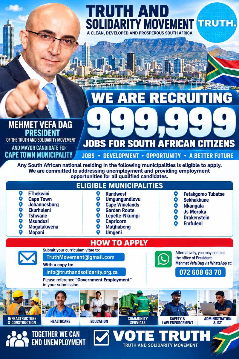 TruthMovemen's tweet photo. TRUTH AND SOLIDARITY MOVEMENT

# TRUTH AND SOLIDARITY MOVEMENT

## OFFICIAL MEDIA ANNOUNCEMENT

**Date: 15 October 2026**

### TRUTH AND SOLIDARITY MOVEMENT ANNOUNCES AMBITIOUS 999,999 JOB CREATION AND RECRUITMENT INITIATIVE

**Issued by President MEHMET VEFA DAG**
President of the Truth and Solidarity Movement
Mayoral Candidate for the City of Cape Town

**CAPE TOWN, SOUTH AFRICA**

The Truth and Solidarity Movement announces its ambitious initiative aimed at creating **999,999 employment opportunities for South African citizens** through municipal development, infrastructure investment, economic expansion and public-private partnerships.

The Movement is inviting South African citizens residing in its identified municipalities to submit their curricula vitae for consideration as part of its proposed employment development programme.

This initiative forms part of our commitment to addressing unemployment, expanding economic participation and creating opportunities for qualified South Africans.

### MUNICIPALITIES INCLUDED IN THE INITIATIVE

1. EThekwini Metropolitan Municipality

2. City of Cape Town

3. City of Johannesburg

4. City of Ekurhuleni

5. City of Tshwane

6. Msunduzi Municipality

7. Mogalakwena Municipality

8. Mopani District Municipality

9. Rand West City Municipality

10. Umgungundlovu District Municipality

11. Cape Winelands District Municipality

12. Garden Route District Municipality

13. Lepelle-Nkumpi Municipality

14. Capricorn District Municipality

15. Matjhabeng Municipality

16. uMngeni Municipality

17. Fetakgomo Tubatse Municipality

18. Sekhukhune District Municipality

19. Nkangala District Municipality

20. Dr JS Moroka Municipality

21. Drakenstein Municipality

22. Emfuleni Municipality

23. Nkosazana Dlamini-Zuma (NDZ) Municipality

### PRIORITY EMPLOYMENT SECTORS

The proposed programme will focus on infrastructure and construction, housing development, healthcare, education, agriculture, manufacturing, municipal services, public safety, environmental management, administration and information technology.

### APPLICATION PROCEDURE

South African citizens residing in the listed municipalities are invited to submit their updated curricula vitae.

**Primary email:** [TruthMovement@gmail.com](mailto:TruthMovement@gmail.com)

**Copy to:** [info@truthandsolidarity.org.za](mailto:info@truthandsolidarity.org.za)

**Email subject:** GOVERNMENT EMPLOYMENT

**WhatsApp enquiries:** 072 608 63 70

Applications should include the applicant's full name, municipality of residence, qualifications, skills and employment experience.

### PRESIDENTIAL STATEMENT

President Mehmet Vefa Dag stated:

"The Truth and Solidarity Movement believes that unemployment is one of South Africa's most urgent economic and social challenges.

Our vision is to develop municipalities that attract investment, support local businesses, strengthen infrastructure and create meaningful employment opportunities.

We are proposing an ambitious programme targeting 999,999 jobs. We want qualified South Africans, particularly unemployed citizens and young graduates, to have opportunities to participate in the development of their communities.

Our commitment is to pursue economic development that creates opportunities, restores dignity and strengthens South Africa's future."

### IMPORTANT APPLICATION NOTICE

The figure of 999,999 represents the Movement's proposed employment target, not a confirmed number of funded or currently available vacancies.

Submission of a CV does not guarantee employment. Any future municipal or government appointments must comply with applicable legislation, approved budgets, transparent recruitment procedures and merit-based selection requirements.

Applicants should not pay any recruitment or application fees.

**ISSUED BY THE OFFICE OF THE PRESIDENT**

**MEHMET VEFA DAG**
President — Truth and Solidarity Movement
Mayoral Candidate — City of Cape Town

**TRUTH AND SOLIDARITY MOVEMENT**

*15 October 2026*