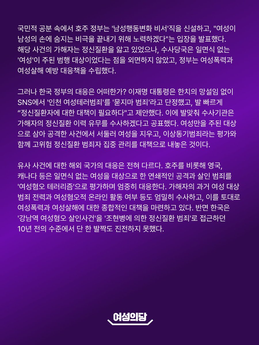 womensparty2020's tweet photo. [성명] 인천 여성테러범죄는 '묻지마 범죄'가 아니다
정부는 여성테러범죄의 관점에서 엄중히 대응하라

지난 13일, 인천 대형 상가건물에서 50대 남성이 흉기를 휘둘러 일면식 없는 시민들을 살해하려 했고, 피해자 중 절대다수는 여성으로 확인되었다. 가해자는 계산대에 서 있던 여성을 공격한 뒤 곧바로 다른 여성을 공격했고, 시민들에게 제지당하자 여자화장실로 향했다. 그는 범행 동기를 "불만 표출 수단으로 나보다 힘이 없어 보이는 사람들을 공격했다"고 밝혔으며, 목격자는 "주로 여성을 노린 것 같았다"고 진술했다. 무엇보다 가해자는 과거 동거하던 여성과 전 배우자에게 흉기를 휘두르는 등 친밀한 관계를 맺었던 여성들에게 살인미수를 포함한 중대 범죄를 저질렀으나 집행유예 등으로 선처받았다.

이는 예측할 수 없었던 불시의 참사가 아니다. 여성들을 흉기로 공격하고도 번번이 선처받던 가해자가 '자신보다 힘이 없어 보이는 불특정 다수의 여성'을 상대로 흉기를 휘두른 것은 예견된 수순이었다. 이번 사건은 여성폭력·여성살해를 집행유예 등으로 선처해온 사법부의 실패, 여성을 향한 폭력을 성차별과 여성혐오의 구조적 맥락에서 조명하기보다 '묻지마 범죄', '이상동기범죄'로 명명하고 가해자의 정신질환이나 개인적 일탈에 초점을 맞춰 온 유관기관·전문가·언론의 실패, 그리고 여성���해를 끝끝내 부차적 문제로 ���급하고 외면해 온 국가의 실패가 초래한 예견된 참사다.

2024년 4월 호주에서도 비슷한 사건이 있었다. 40대 남성이 쇼핑몰에서 흉기를 휘둘러 일면식 없는 여성 5명과 남성 1명을 살해했다. 당시 호주 경찰청장은 "가해자는 여성에게 집중했다"며, 범인이 여성을 표적으로 삼았을 가능성을 수사하겠다고 밝혔다. 시민들은 "여성살해(Femicide)를 멈춰라"라는 구호 아래 대규모 시위에 나섰다. 국민적 공분 속에서 호주 정부는 '남성행동변화 비서'직을 신설하고, "여성이 남성의 손에 숨지는 비극을 끝내기 위해 노력하겠다"는 입장을 발표했다. 해당 사건의 가해자는 정신질환을 앓고 있었으나, 수사당국은 일면식 없는 '여성'이 주된 범행 대상이었다는 점을 외면하지 않았고, 정부는 여성폭력과 여성살해 예방 대응책을 수립했다.

그러나 한국 정부의 대응은 어떠한가? 이재명 대통령은 한치의 망설임 없��� SNS에서 '인천 여성테러범죄'를 '묻지마 범죄'라고 단정했고, 발 빠르게 “정신질환자에 대한 대책이 필요하다"고 제안했다. 이에 발맞춰 수사기관은 가해자의 정신질환 이력 유무를 수사하겠다고 공표했다. 여성만을 주된 대상으로 삼아 공격한 사건에서 서둘러 여성을 지우고, 이상동기범죄라는 평가와 함께 고위험 정신질환 범죄자 집중 관리를 대책으로 내놓은 것이다.

유사 사건에 대한 해외 국가의 대응은 전혀 다르다. 호주를 비롯해 영국, 캐나다 등은 일면식 없는 여성을 대상으로 한 연쇄적인 공격과 살인 범죄를 '여성혐오 테러리즘'으로 평가하며 엄중히 대응한다. 가해자의 과거 여성 대상 범죄 전력과 여성혐오적 온라인 활동 여부 등도 엄밀히 수사하고, 이를 토대로 여성폭력과 여성살해에 대한 종합적인 대책을 마련하고 있다. 반면 한국은 '강남역 여��혐오 살인사건'을 '조현병에 의한 정신질환 범죄'로 접근하던 10년 전의 수준에서 단 한 발짝도 진전하지 못했다.

잘못된 진단은 잘못된 대응책으로 이어진다. 한국은 해외의 정책과 사법 동향에 역행하여 여성살해에서 '여성'을 사력을 다해 은폐하고, '정신질환에 의한 범죄'와 '이상동기범죄'에만 천착해 왔다. 한국이 여성테러범죄, 일면식 없는 남성에 의한 여성살해라는 참사를 막는 데 실패해 온 것은 당연한 결과인 것이다.

이에 요구한다. 경찰은 '인천 여성테러범죄' 사건을 가해자 개인의 정신질환 등의 문제로 축소·환원하는 일을 즉각 중단하라. 가해자의 과거 여성 대상 범죄 전력과, 일면식 없는 여성을 불만 표출의 희생양으로 삼아 연쇄적으로 공격한 양상을 엄중히 인식하고, 여성폭력의 관점에 입각하여 수사하라. 

정부 또한 '인천 여성테러범죄' 사건을 '정신질환자에 의한 묻지마 범죄'로 호도하는 일을 즉각 중단하라. 일면식 없는 여성들을 표적 삼은 연쇄적인 공격과 살인 범죄를 여성테러범죄로 명명하고, 이에 입각하여 근본적인 대책을 수립하라.

2026. 10. 15.
여성의당 비상대책위원회