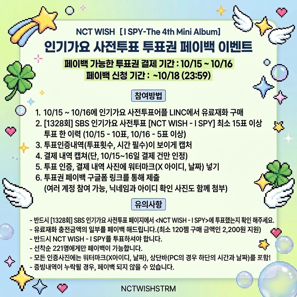 WISHSTRMEVENT's tweet photo. #RT [ I SPY ] 인기가요 사전투표 투표권 페이백 안내👀

＿人人 人人人＿
＞ 시즈니 집중 ＜
￣Y^Y^Y^Y^Y￣
😢 "투표권 충전할 돈이 없어서 투표못했어요"
😭 "무료 하트 충전으로는 투표10번하기 어려워요"

💚인기가요 사전투표 투표권을 페이백해드립니다💚
페이백 신청 폼
🔗 https://t.co/4ntMnUQh2i

▶ 유료재화 충전금액의 일부를 페이백 해드립니다.(최소 120젬 구매 금액인 2,200원 지원)
▶ 반드시 [1328회] SBS 인기가요 사전투표 페이지에서 <NCT WISH - I SPY>에 투표했는지 확인 해주세요.
▶ 선착순 221명에게만 페이백이 가능합니다.
▶ 모든 인증사진에는 워터마크( X 아이디, 날짜), 상단바(PC의 경우 하단의 시간과날짜)를 포함!
▶ 증빙 내역이 누락될 경우, 페이백이 되지 않을 수 있습니다.
▶ 보다 많은 시즈니의 참여를 위해 한 계정당 페이백은 한 번만 가능합니다.
▶ 10/15 , 10/16 결제만 페이백 가능합니다.