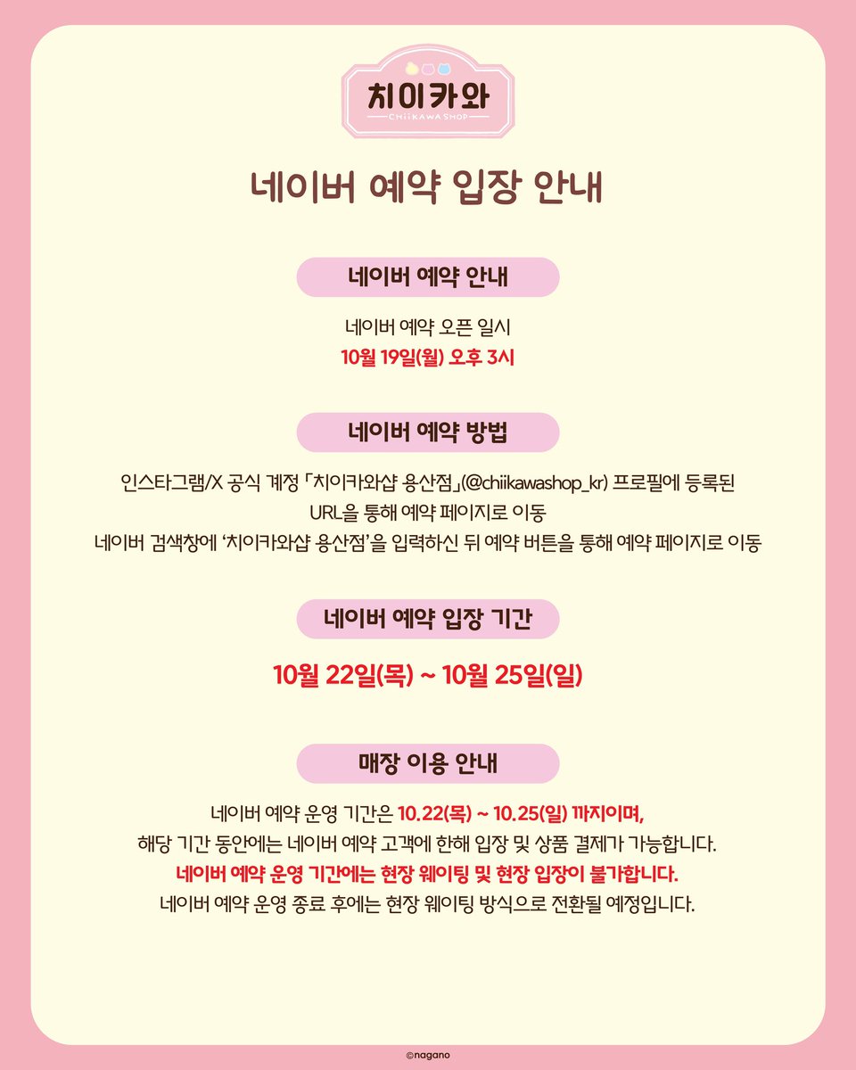 gihaha78900's tweet photo. 치이카와샵 용산점 예약 오픈!! 
10월 22일부터 4일간 네이버 예약 필수‼️

치이카와샵 용산점 방문 예정이라면 주목
해당 기간에는 사전 예약자만 입장 가능하니 꼭 확인하세요!

📅 네이버 예약 일정
예약 오픈 : 10월 19일(월) 오후 3시
예약 입장 : 10월 22일(목) ~ 10월 25일(일)
입장 시간 : 오전 10시 30분 ~ 오후 9시
입장 회차 : 30분 간격, 하루 총 22회차

🔗 예약 방법
① 네이버에 ‘치이카와샵 용산점’ 검색
② 매장 예약 버튼 클릭
③ 원하는 날짜와 입장 회차 선택
④ 예약 완료 후 예약 내역 확인

📌 예약 및 입장 주의사항
① 예약 기간 내 1인 1매만 예약 가능
② 예약자 본인 1인만 입장 가능 (동반 입장 불가)
③ 예약 시간 10분 전까지 지정 대기 장소 도착
④ 입장 전 본인 확인 필수!
⑤ 실물 신분증 또는 모바일 신분증 지참
⑥ 신분증 캡처본·이미지는 인정 불가
⑦ 예약자 명의로 로그인된 네이버 예약 페이지 제시
⑧ 예약 페이지의 ‘이용완료’ 버튼 미리 누르지 않기

👶 만 14세 미만 입장 안내

본인 명의 직접 예약 불가
법적 보호자가 예약한 경우 동반 1인 입장 가능
가족관계증명서 지참 필수
상품 결제는 1개 ID당 1회만 가능

🚨 가장 중요한 내용!!

10월 22일~25일에는 현장 입장 및 현장 웨이팅이 불가능합니다.

✔ 예약 고객만 입장 및 상품 구매 가능
✔ 노쇼 발생해도 현장 입장 불가
✔ 취소표 발생 시 예약 페이지에서 재오픈
✔ 예약 운영 종료 후 현장 웨이팅 방식 전환 예정
✔ 매장 상황에 따라 입장이 지연될 수 있음

치이카와 굿즈 사러 갈 계획이라면 10월 19일 오후 3시 예약 오픈 꼭 기억하세요!