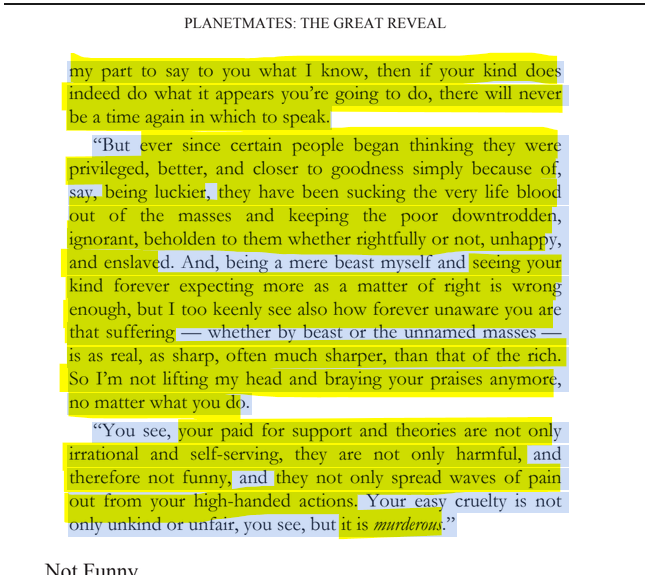 sillymickel's tweet photo. *PLANETMATES: The Great Reveal* (2014) by Michael Adzema.
KEYNOTE 3, p. 30
🧵Click this panel for Thread, complete book
or, for free pdf copy: https://t.co/X4eiWO9gsr
7/ 🧵👇 💡📚💙 #PL🐒 #Planetmates 🐒 #PLKeynote3 📖 #TruthWarriors ❕ #psychology ☮️#anthropology🐵 #devolution🐵 #evolution #revelation #apocalypse #Patriarchy 🧟♂️ #Civilization 🧟♂️ #birth 🐉 #Consciousness 💡 #Culture 🧟♂️ #perinatal 🐉 #RainbowWarriors 🦋
PLANETMATES: THE GREAT REVEAL
Page 30
…my part to say to you what I know, then if your kind does indeed do what it appears you’re going to do, there will never be a time again in which to speak.
“But ever since certain people began thinking they were privileged, better, and closer to goodness simply because of, say, being luckier, they have been sucking the very life blood out of the masses and keeping the poor downtrodden, ignorant, beholden to them whether rightfully or not, unhappy, and enslaved. And, being a mere beast myself and seeing your kind forever expecting more as a matter of right is wrong enough, but I too keenly see also how forever unaware you are that suffering — whether by beast or the unnamed masses — is as real, as sharp, often much sharper, than that of the rich. So I’m not lifting my head and braying your praises anymore, no matter what you do.
“You see, your paid for support and theories are not only irrational and self-serving, they are not only harmful, and therefore not funny, and they not only spread waves of pain out from your high-handed actions. Your easy cruelty is not only unkind or unfair, you see, but it is murderous.”