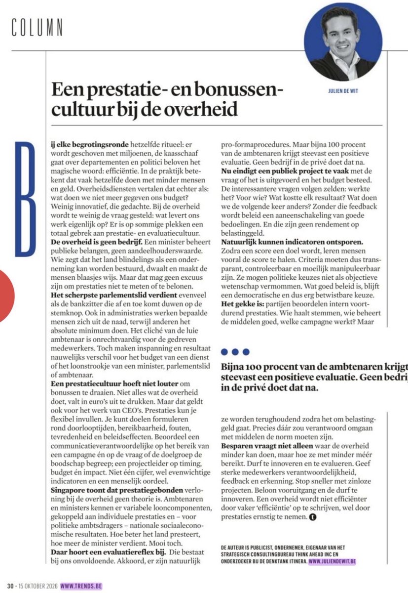 DeWitJulien's tweet photo. Waarom belonen we politici en ambtenaren eigenlijk niet op basis van prestatie?

Bij elke begrotingsronde hetzelfde ritueel: besparen, schrappen en het magische woord ‘efficiëntie’ bovenhalen.
Maar waarom hebben we het zo weinig over de 'prestaties' van onze overheid? Over wat ons belastinggeld daadwerkelijk oplevert? 

In mijn column in @trendsbelgie pleit ik deze week voor een sterkere prestatie- en evaluatiecultuur bij de overheid. 

 key takeaways:
👉🏻 Vandaag verdient het scherpste parlementslid evenveel als de bankzitter die af en toe op de stemknop komt duwen. Ook in ambtenarij werken sommige mensen zich uit de naad, terwijl anderen the bare minimum doen. 

Het cliché van de luie ambtenaar is onrechtvaardig tegenover de gedreven medewerkers. Toch maken inspanning en resultaat nauwelijks verschil voor het budget van een administratie of het loonstrookje van een minister, parlementslid of ambtenaar. 

Zo stimuleer je middelmatigheid. 

👉🏻 De overheid is geen bedrijf. Een minister of ambtenaar geen CEO. Maar dat betekent niet dat je ambtenaren of ministers niet op hun prestaties kunt beoordelen. 

Binnen de overheid is een performance- en evaluatiecultuur nog al te vaak taboe.

👉🏻 Singapore toont dat prestatiegebonden verloning bij de overheid mogelijk is. Daar bestaan variabele looncomponenten voor ambtenaren en ministers, gekoppeld aan individuele prestaties en sociaaleconomische resultaten. Waarom zouden we zulke systemen niet minstens durven onderzoeken?

👉🏻 We evalueren daarnaast te weinig wat beleid daadwerkelijk oplevert. Daar hoort een evaluatiereflex bij, en die bestaat bij ons onvoldoende. Akkoord, er zijn natuurlijk procedures, maar die zijn vaak pro forma. Bijna 100% van de ambtenaren krijgt steevast een positieve evaluatie. 

👉🏻 Maar de evaluatiecultuur knelt ook elders. Een publiek project eindigt vandaag te vaak met de vraag of het is uitgevoerd en het budget is besteed. De interessantere vragen volgen te weinig: werkte het? Voor wie? Wat kostte elk resultaat? Wat doen we de volgende keer anders?  

Leveranciers worden bv vaak gekozen op basis van een raamcontract, niet op basis van kwaliteit. En zo zijn er nog vele voorbeelden. 

👉🏻 Ik pleit niet voor blinde prestatiecultuur. Criteria moeten  transparant, controleerbaar en moeilijk manipuleerbaar zijn. En ze mogen politieke keuzes niet als objectieve wetenschap vermommen. Wat ‘goed beleid’ is, blijft een democratische en dus erg betwistbare keuze. 

Uiteindelijk is het nog altijd de kiezer die op verkiezingsdag oordeelt over politici en hun beleid.

👉🏻Bottom line: efficiëntie is meer dan besparen. De vraag is niet alleen wat de overheid met minder middelen kan doen, maar vooral hoe ze met minder méér kan bereiken. 

Prestatiecultuur is daar een conditio sine qua non imho.