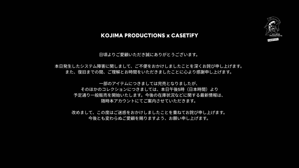 Casetify_JP's tweet photo. 【KOJIMA PRODUCTIONS x CASETiFY】  

日頃よりご愛顧いただき誠にありがとうございます。  

本日発生したシステム障害に関しまして、ご不便をおかけしましたことを深くお詫び申し上げます。また、復旧までの間、ご理解とお時間をいただきましたことに心より感謝申し上げます。  

一部のアイテムにつきましては完売となりましたが、そのほかのコレクションにつきましては、本日午後5時（日本時間）より予定通り一般販売を開始いたします。 
今後の在庫状況などに関する最新情報は、随時本アカウントにてご案内させていただきます。  

改めまして、この度はご迷惑をおかけしましたことを 重ねてお詫び申し上げます。 
今後とも変わらぬご愛顧を賜りますよう、 お願い申し上げます。