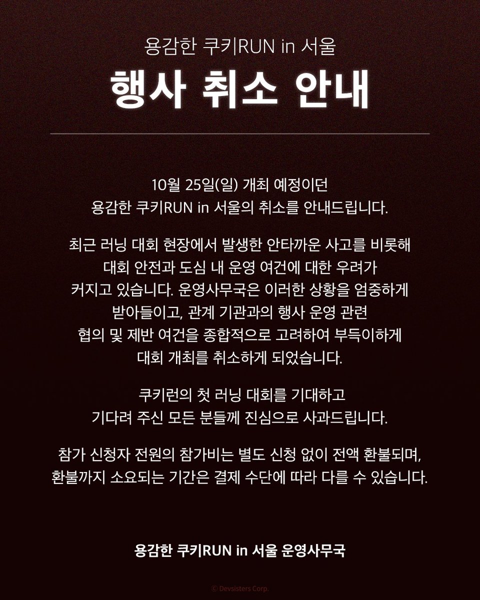 CookieRun's tweet photo. 안녕하세요. ‘용감한 쿠키RUN in 서울’ 운영사무국입니다.

10월 25일(일) 개최 예정이던 ‘용감한 쿠키RUN in 서울’의 취소를 안내드립니다.

최근 러닝 대회 현장에서 발생한 안타까운 사고를 비롯해 대회 안전과 도심 내 운영 여건에 대한 우려가 커지고 있습니다. 운영사무국은 이러한 상황을 엄중하게 받아들이고, 관계 기관과의 행사 운영 관련 협의 및 제반 여건을 종합적으로 고려하여 부득이하게 대회 개최를 취소하게 되었습니다.

대회를 믿고 기다려 주신 여러분께 진심으로 사과드립니다.

‘용감한 쿠키RUN in 서울’은 쿠키런의 첫 러닝 대회로, 쿠키런을 사랑해 주시는 팬 여러분이 함께 달리며 즐거운 추억을 만들 수 있도록 준비해 왔습니다. 참가를 신청해 주신 여러분의 기대와 설렘을 잘 알고 있기에 더욱 안타까운 마음입니다. 이에 다른 방식으로라도 '용감한 쿠키RUN'을 함께하실 수 있도록 버추얼런을 준비하고 있습니다. 세부 내용은 확정되는 대로 별도 공지를 통해 안내드리겠습니다.

참가비는 전액 환불되며, 구매 채널에 따른 환불 내용은 아래 확인 부탁드립니다.

[참가비 환불 안내]
참가 신청자 전원(추가 접수 신청자 포함)이 환불 대상이며, 전액 환불됩니다.

■ 러너블/더현대Hi 구매자
- 금액: 결제 금액 전액
- 일정: 취소 안내 LMS 발송일 기준 순차 진행
- 방법: 별도 신청 없이 결제하신 수단으로 자동 취소
- 환급 소요: 결제 수단에 따라 소요 기간 상이
- 문의: https://t.co/4whKmMSYdi

* 「쿠키런 그랜드 페스티벌」은 예정대로 10월 24일(토)부터 25일(일)까지 서울 어린이대공원에서 진행됩니다.

환불 관련 문의는 위 구매처 문의 링크로 남겨 주시면 확인 후 안내드리겠습니다.

다시 한번 ‘용감한 쿠키RUN in 서울’을 기다려 주신 모든 참가자와 쿠키런 팬 여러분께 진심으로 사과드립니다.

‘용감한 쿠키RUN in 서울’ 운영사무국 드림