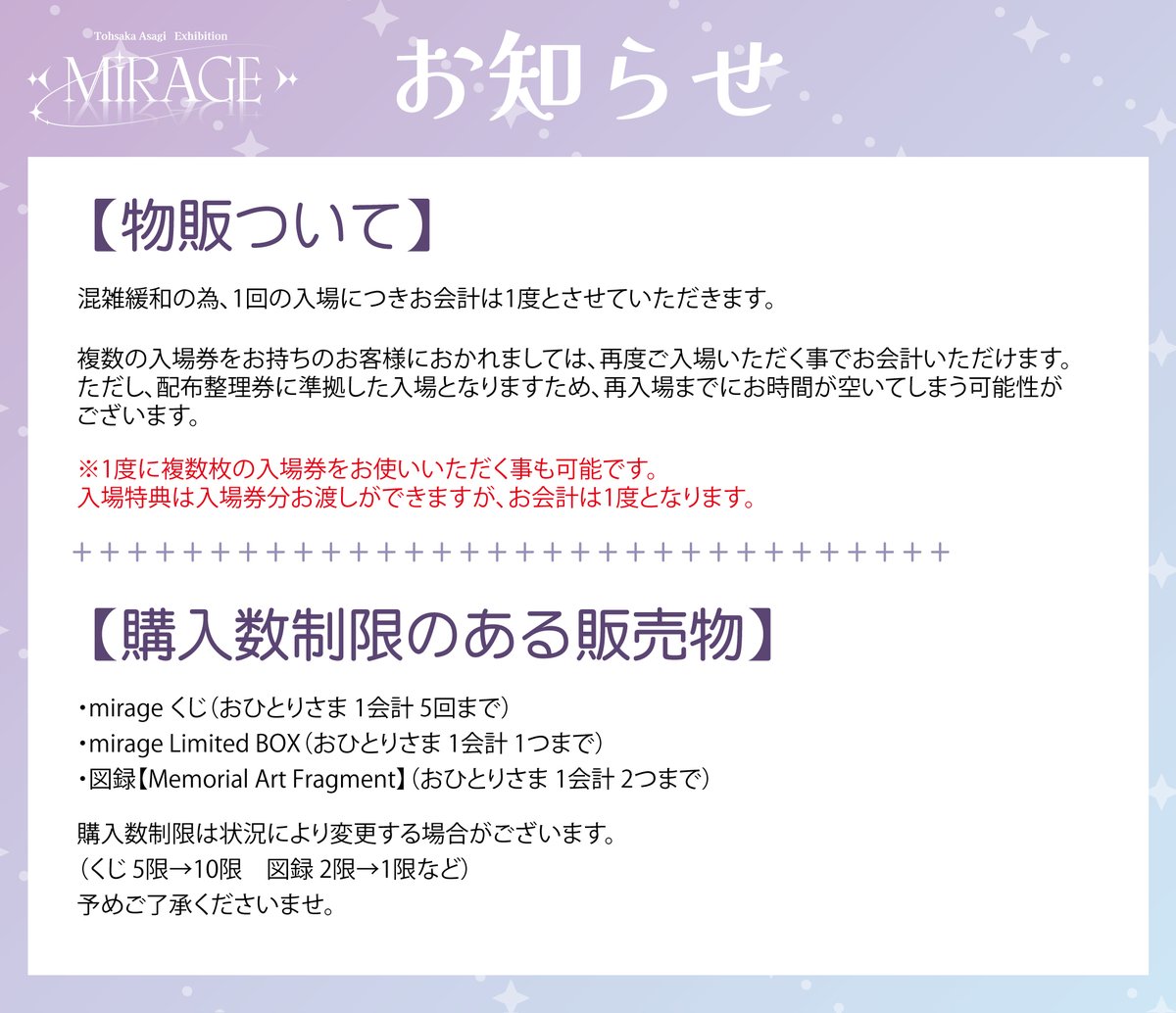 asagi_mirage's tweet photo. 【ご来場前に必ずご確認ください｜観覧・入場整理券について】

遠坂あさぎ個展 ”mirage” では、
 一度にたくさんの方をご入場させる運営は行いません。

せっかく会場までお越しいただくからこそ、

作品の前に人が重なって見えない。
人や荷物が作品に触れてしまう。
混雑した空間の中で、落ち着いて鑑賞できない。

そんな個展にはしたくありません。

遠坂あさぎ先生が描く美しいイラストと世界観を、
一人ひとりに、ゆっくりと楽しんでいただきたい。
そのため本展では、会場内の人数を調整しながら順番にご案内いたします。

展示エリアは最大25名程度、
物販・会計エリアは15～20名程度を目安とし、混雑状況に応じて調整いたします。

【事前予約チケットをお持ちの方へ】
事前予約チケットは、入場時間を指定するチケットではありません。

チケットをお持ちの場合でも、ご来場時に会場内が定員に達している場合は、すぐにご入場いただけないことがあります。

混雑時は入場整理券をお渡しし、整理券に記載された時間を目安に順番にご案内いたします。

また、会場前でお待ちいただける人数にも限りがあります。

待機可能人数を超えた場合は、整理券をお受け取りいただいた後、一度会場周辺からご移動いただき、記載時刻の5分前にお戻りくださいませ。

早い時間にご来場いただいても、すべての方を一度にご案内することはできません。

「チケットを持っている＝すぐに入場できる」ではないことを、あらかじめご了承ください。

皆さまにとって、作品と静かに向き合える時間になりますように。

ご理解とご協力を、どうぞよろしくお願い申し上げます。

※当日の整理券配布状況・入場状況は、公式Xにて随時お知らせいたします。

#遠坂あさぎ
#遠坂あさぎ個展mirage

-------------------------------------------

【Please Read Before Visiting｜Admission & Numbered Entry Tickets】

At Tohsaka Asagi Exhibition ”mirage”, we will not admit a large number of visitors into the exhibition space at the same time.

We want every visitor to be able to enjoy the artwork calmly and comfortably — without having their view blocked by crowds, and without the risk of people or belongings accidentally touching the artwork.

Our goal is for everyone to fully experience the beautiful illustrations and world created by Tohsaka Asagi.

For this reason, the number of visitors inside the venue will be limited and adjusted throughout the day.

The exhibition area will accommodate approximately 25 visitors at a time, while the merchandise and checkout area will accommodate approximately 15–20 visitors, depending on crowd conditions.

Please note:
An advance admission ticket does not reserve a specific entry time.

Even if you already have an admission ticket, you may not be able to enter immediately if the venue has reached capacity.

During busy periods, we will issue a numbered entry ticket with an estimated admission time.

As waiting space in front of the venue is limited, visitors who receive a numbered ticket may be asked to leave the area temporarily and return 5 minutes before the time shown on the ticket.

Arriving early does not guarantee immediate admission.

Having an admission ticket does not mean that you can enter immediately.

We greatly appreciate your understanding and cooperation so that everyone can enjoy the exhibition in a calm and comfortable environment.
Updates on numbered tickets and admission status will be posted on the official X account.

-------------------------------------
【到场前请务必确认｜关于参观及入场整理券】
远坂あさぎ个展 ”mirage” 不会一次让大量观众同时进入会场。

我们希望每一位来到现场的观众，都能够安静、从容地欣赏作品。

我们不希望出现因为人数过多而看不清作品，或因人群、随身物品不慎碰到作品的情况。

希望大家能够亲自在现场，慢慢感受远坂あさぎ老师所描绘的美丽插画与世界观。

因此，本次个展将根据现场情况控制入场人数，并依次引导观众入场。

展示区域每次约为最多25人，
周边商品及结账区域约为15～20人，并会根据现场拥挤情况进行调整。

请特别注意：

提前购买的入场券并不是指定入场时间的预约券。

即使已经持有入场券，如果到场时会场内人数已满，也可能无法立即入场。

在拥挤时段，我们将发放入场整理券，并按照整理券上标注的预计时间依次安排入场。

由于会场前可等候的人数有限，当等候人数超过上限时，请在领取整理券后暂时离开会场周边，并于整理券所标时间的5分钟前返回。

即使很早到达，也无法让所有观众同时入场。

持有入场券 ≠ 可以立即入场。
为了让每一位观众都能够安静地欣赏作品，感谢大家的理解与配合。

当天整理券的发放情况及入场情况，将通过官方X账号随时更新。