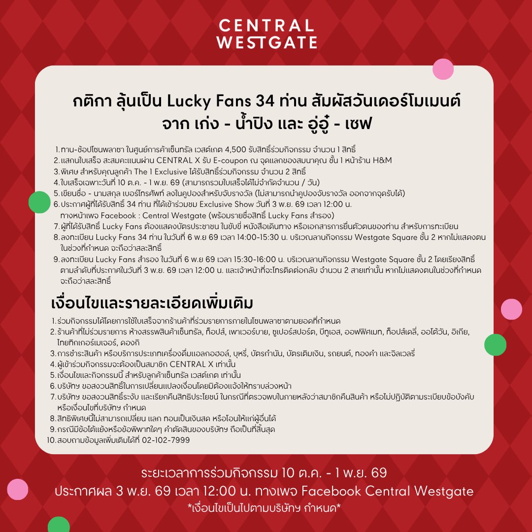 centralwestgate's tweet photo. 🎄❤️ รวม BENEFITS สุดเอ็กซ์คลูซีฟ สำหรับ 34 LUCKY FANS จาก เก่ง – น้ำปิง และ อู่อู๋ – เซฟ ✨

เตรียมตัวมารับความสุขแบบใกล้ชิดกับศิลปินคนโปรดที่ Central Westgate 💖 กับสิทธิพิเศษสำหรับ Lucky Fans ทั้ง 34 ท่าน ภายในงาน LIGHT UP THE CHRISTMAS TREE 2027 🎁🎄

🌟 สิทธิพิเศษที่ Lucky Fans จะได้รับ
💖 รับชม EXCLUSIVE SHOW สุดใกล้ชิดจากศิลปิน พร้อมรับโมเมนต์สุดฟิน !
🎮 ร่วมเล่นเกมกับศิลปิน พร้อมลุ้นรับความสนุกไปด้วยกัน จำนวน 16 ท่าน

📅 ประกาศรายชื่อผู้ได้รับสิทธิ์
3 พฤศจิกายน 2569 เวลา 12:00 น.
📍 ทาง Facebook : Central Westgate

🛍️ วิธีร่วมกิจกรรม
 เพียงทาน-ช้อปโซนพลาซาครบ 4,500.- รับ 1 สิทธิ์ Lucky Draw ลุ้นเป็น 1 ใน 34 Lucky Fans เพื่อร่วม FAN ZONE และสัมผัสโมเมนต์สุดเอ็กซ์คลูซีฟกับศิลปินอย่างใกล้ชิด ✨
━━━━━━━━━━
👑 ลูกค้า The 1 EXCLUSIVEทุกยอดสะสมครบ 4,500.- ผ่านแอป CENTRAL X🎟️ รับ E-Coupon 2 สิทธิ์
🙋 ลูกค้า The 1 และลูกค้าทั่วไปทุกยอดสะสมครบ 4,500.- ผ่านแอป CENTRAL X🎟️ รับ E-Coupon 1 สิทธิ์

📌 เงื่อนไขและรายละเอียดการร่วมกิจกรรม
1. ร่วมกิจกรรมได้โดยใช้ใบเสร็จจากร้านค้าที่ร่วมรายการภายในโซนพลาซา ตามยอดใช้จ่ายที่กำหนด
2. ร้านค้าที่ไม่ร่วมรายการ ห้างสรรพสินค้าเซ็นทรัล, ท็อปส์, เพาเวอร์บาย, ซูเปอร์สปอร์ต, บีทูเอส, ออฟฟิศเมท, ท็อปส์เดลี่, ออโต้วัน, อิเกีย, ไทยทิกเกอร์เมเจอร์, ดองกิ
3. ไม่รวมการชำระค่าสินค้าหรือบริการประเภทเครื่องดื่มแอลกอฮอล์ บุหรี่ บัตรกำนัล บัตรเติมเงิน รถยนต์ ทองคำ และจิวเวลรี่
4. ผู้เข้าร่วมกิจกรรมต้องเป็นสมาชิก CENTRAL X เท่านั้น
5. เงื่อนไขและกิจกรรมนี้สำหรับลูกค้า Central Westgate เท่านั้น
6. บริษัทฯ ขอสงวนสิทธิ์ในการเปลี่ยนแปลงเงื่อนไขโดยไม่ต้องแจ้งให้ทราบล่วงหน้า
7. บริษัทฯ ขอสงวนสิทธิ์ในการระงับและเรียกคืนสิทธิประโยชน์ หากตรวจพบภายหลังว่าสมาชิกคืนสินค้า หรือไม่ปฏิบัติตามระเบียบข้อบังคับหรือเงื่อนไขที่บริษัทฯ กำหนด
8. สิทธิพิเศษนี้ไม่สามารถเปลี่ยน แลก หรือทอนเป็นเงินสด และไม่สามารถโอนสิทธิ์ให้แก่ผู้อื่นได้
9. กรณีมีข้อโต้แย้งหรือข้อพิพาทใด ๆ คำตัดสินของบริษัทฯ ถือเป็นที่สิ้นสุด
10. สอบถามข้อมูลเพิ่มเติม โทร. 02-102-7999

📣 มาร่วมเป็นหนึ่งใน Lucky Fans แล้วมาสร้างโมเมนต์สุดพิเศษกับศิลปินคนโปรดไปด้วยกันที่ Central Westgate ❤️🎄

เงื่อนไขเป็นไปตามที่บริษัทฯ กำหนด

#CentralWestgate #LightUpTheChristmasTree2027 #เก่งน้ำปิง #อู่อู๋เซฟ