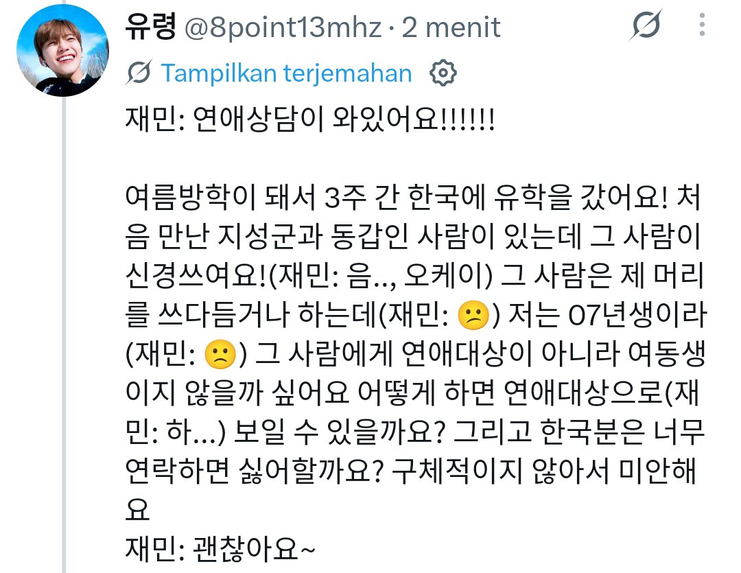 Grizellaeris's tweet photo. DJ JAEMIN

Jaemin: Ada yang mau konsultasi soal percintaan!

💚:  Saat liburan musim panas, aku belajar di Korea selama 3 minggu dan bertemu seseorang yang seumuran dengan Jisung. Aku mulai menyukainya, tapi dia sering mengelus kepalaku. Karena aku kelahiran 2007, aku takut dia menganggapku sebagai adik, bukan pasangan romantis. Bagaimana caranya agar dia melihatku sebagai pasangan? Apakah orang Korea tidak suka kalau terlalu sering di chat?

🐰: (menghela napas) Lahir tahun 2007? Nggak ada yang seumuran denganmu? Soal mengelus kepala, itu berarti dia tertarik sama kamu, kan... Frekuensi chat tergantung orangnya, bukan kewarganegaraannya. Tapi orang Korea mungkin lebih sering menghubungi dibandingkan orang Jepang, jadi mungkin sering chat juga nggak masalah. Jangan terlalu berusaha terlihat dewasa, ungkapkan saja pikiranmu secara alami. Kalau kamu menyukainya, bilang bahwa kamu senang mengobrol dengannya. Daripada menghitung seberapa sering kalian chat, perhatikan apakah dia juga penasaran tentangmu dan menghubungimu lebih dulu. Haaah... Kalau kamu merasa cuma dirimu yang berusaha, nggak apa-apa untuk sedikit memperlambat langkahmu.