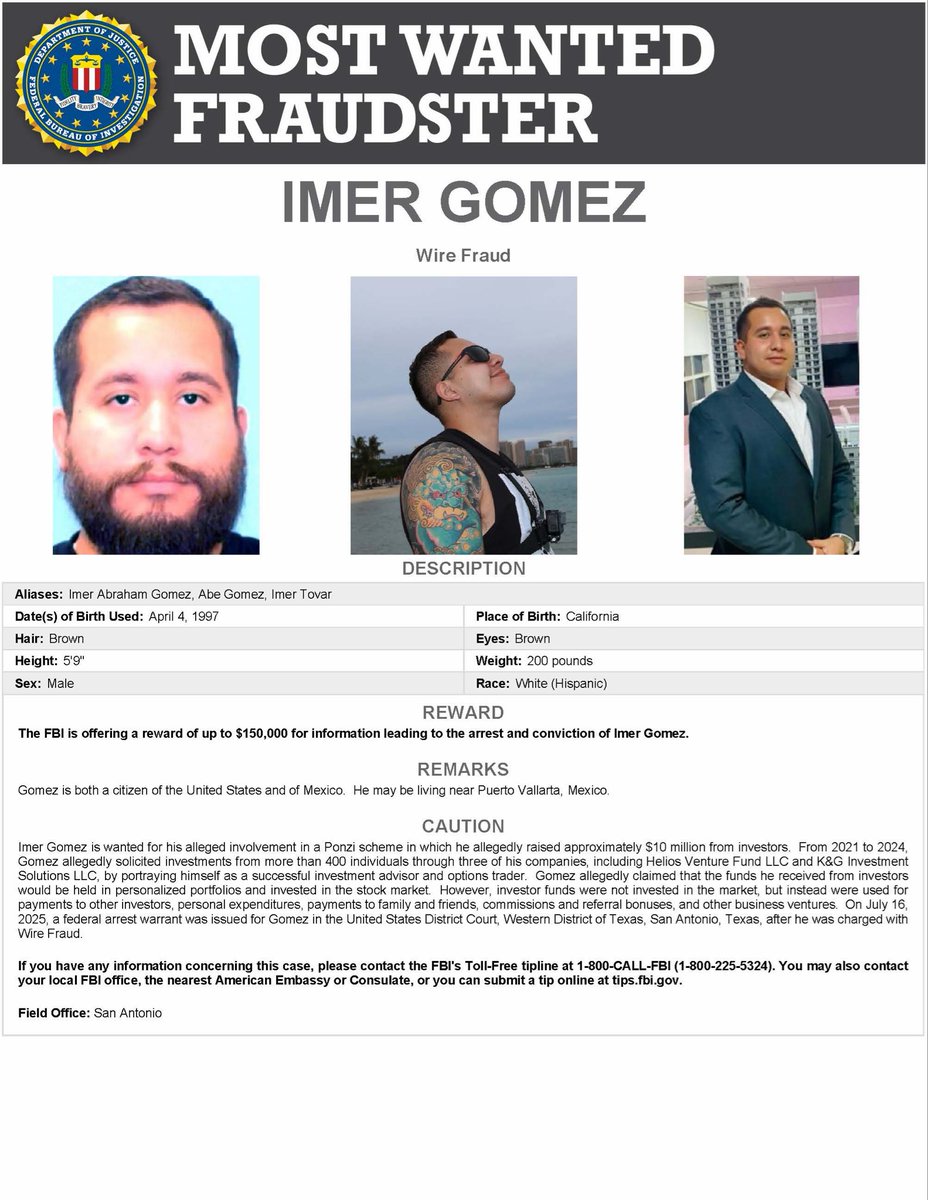 FBIDirectorKash's tweet photo. NEW subject added to the @FBI’s Most Wanted Fraudsters list. 

In less than four months, we’ve already caught six subjects responsible for over $2 billion in alleged fraud, on four different continents, on the run for over 4,000 days combined, and executed FTOC’s returning all to face justice here in the U.S. This new program led by @POTUS @VP @WHFraudTF with our DOJ partners @AGToddBlanche is not slowing down. 
 
Today’s subject: IMER GOMEZ, charged with wire fraud after allegedly devising a scheme to defraud and obtain money and property through fraudulent means, from approximately 2021 to 2024. Gomez allegedly victimized over 400 investors for approximately $10 million through fake investment schemes and account statements.
 
He was indicted by a federal grand jury on July 16, 2025 and has been on the run since. Gomez is believed to be avoiding prosecution in Mexico.
 
The FBI is offering a reward of up to $150,000 for the arrest and conviction of Imer Gomez. If you have any information, call 1-800-CALL-FBI or visit https://t.co/m55w5cqC7Y. @FBISanAntonio