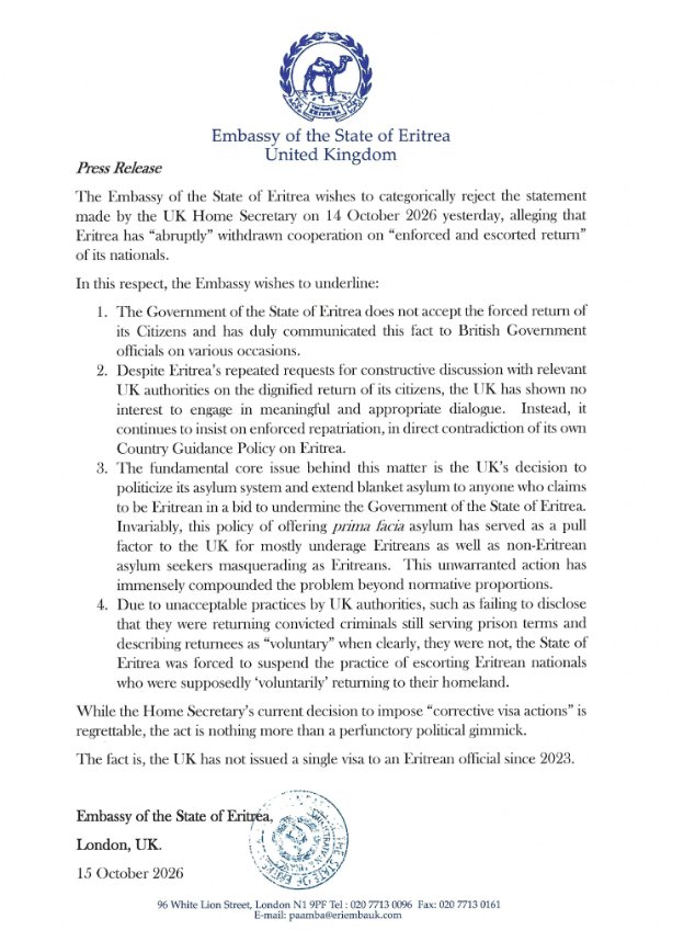 shabait's tweet photo. Press Release

The Embassy of the State of Eritrea wishes to categorically reject the statement made by the UK Home Secretary on 14 October 2026 yesterday, alleging that Eritrea has “abruptly” withdrawn cooperation on “enforced and escorted return” of its nationals.

In this respect, the Embassy wishes to underline:

1. The Government of the State of Eritrea does not accept the forced return of its Citizens and has duly communicated this fact to British Government officials on various occasions.

2. Despite Eritrea’s repeated requests for constructive discussion with relevant UK authorities on the dignified return of its citizens, the UK has shown no interest to engage in meaningful and appropriate dialogue. Instead, it continues to insist on enforced repatriation, in direct contradiction of its own Country Guidance Policy on Eritrea.

3. The fundamental core issue behind this matter is the UK’s decision to politicize its asylum system and extend blanket asylum to anyone who claims to be Eritrean in a bid to undermine the Government of the State of Eritrea. Invariably, this policy of offering prima facia asylum has served as a pull factor to the UK for mostly underage Eritreans as well as non-Eritrean asylum seekers masquerading as Eritreans. This unwarranted action has immensely compounded the problem beyond normative proportions.

4. Due to unacceptable practices by UK authorities, such as failing to disclose that they were returning convicted criminals still serving prison terms and describing returnees as “voluntary” when clearly, they were not, the State of Eritrea was forced to suspend the practice of escorting Eritrean nationals who were supposedly ‘voluntarily’ returning to their homeland.

While the Home Secretary’s current decision to impose “corrective visa actions” is regrettable, the act is nothing more than a perfunctory political gimmick.
The fact is, the UK has not issued a single visa to an Eritrean official since 2023.

Embassy of the State of #Eritrea,
London, UK.
15 October 2026