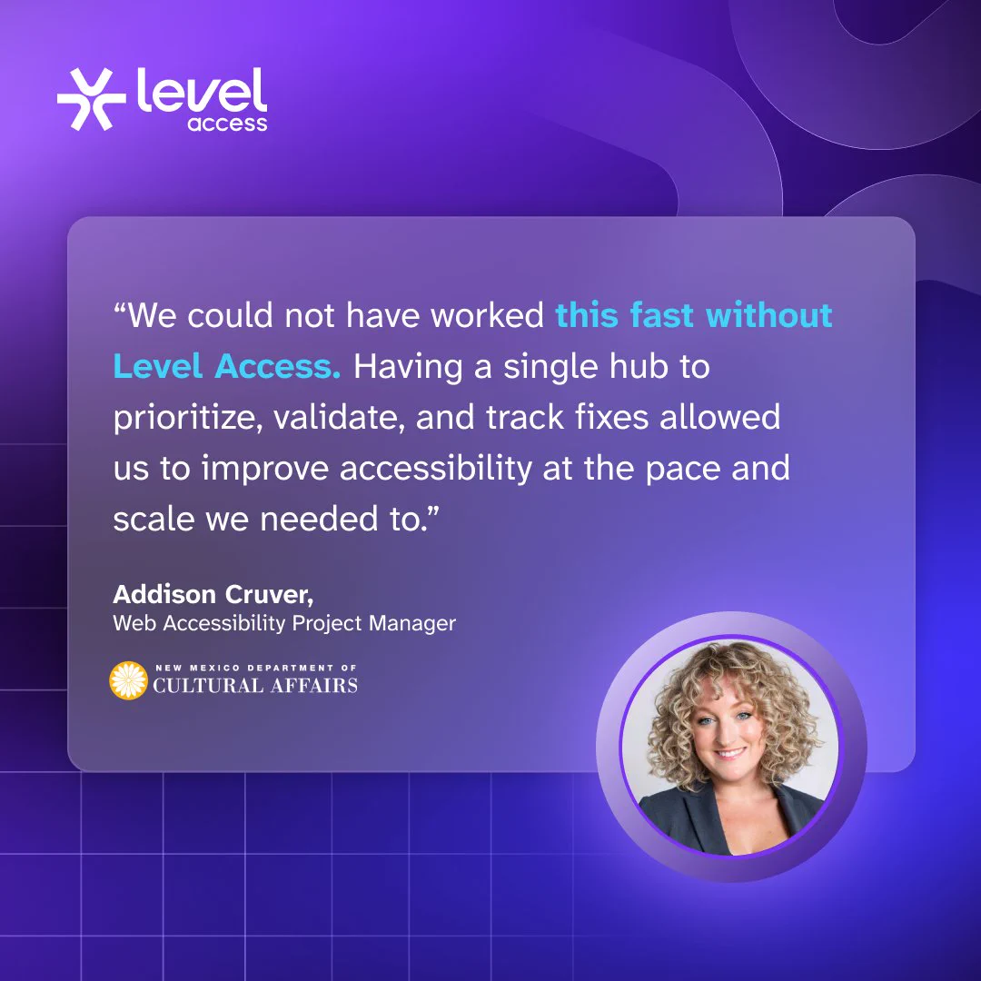 Level Access logo and a photo of Addison Cruver, Web Accessibility Project Manager at the New Mexico Department of Cultural Affairs, saying, “We could not have worked this fast without Level Access. Having a single hub to prioritize, validate, and track fixes allowed us to improve accessibility at the pace and scale we needed to.”